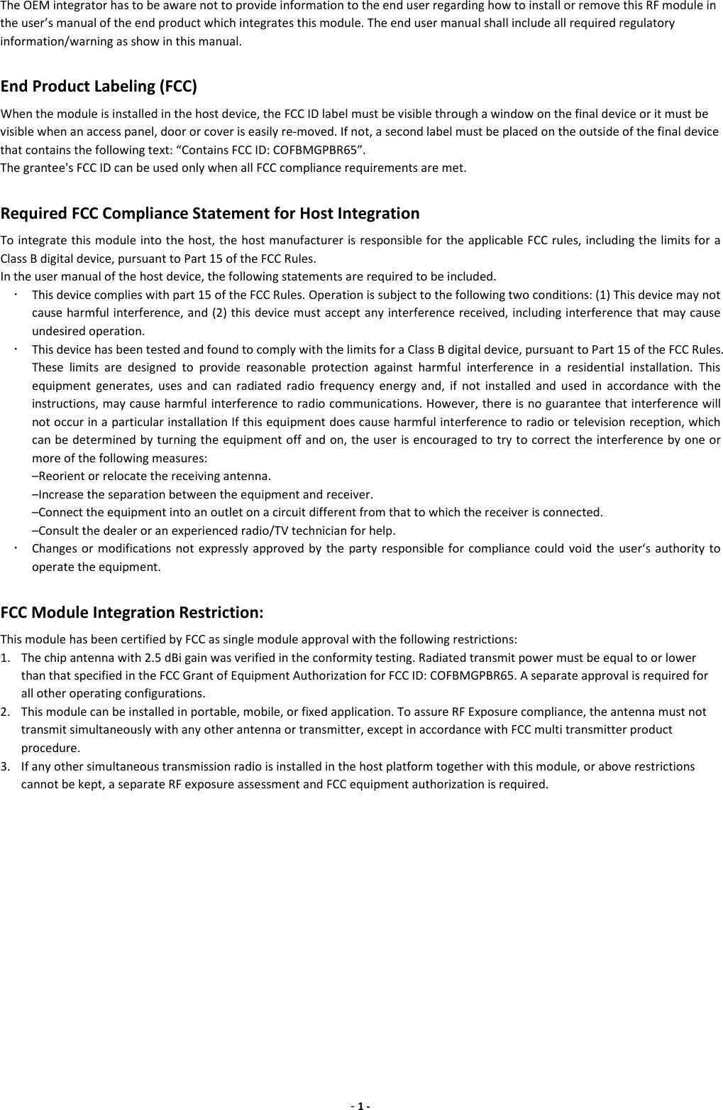 - 1 - The OEM integrator has to be aware not to provide information to the end user regarding how to install or remove this RF module in the user’s manual of the end product which integrates this module. The end user manual shall include all required regulatory information/warning as show in this manual.      End Product Labeling (FCC) When the module is installed in the host device, the FCC ID label must be visible through a window on the final device or it must be visible when an access panel, door or cover is easily re-moved. If not, a second label must be placed on the outside of the final device that contains the following text: “Contains FCC ID: COFBMGPBR65”. The grantee&apos;s FCC ID can be used only when all FCC compliance requirements are met.      Required FCC Compliance Statement for Host Integration To integrate this module into the host, the host manufacturer is responsible for the applicable FCC rules, including the limits for a Class B digital device, pursuant to Part 15 of the FCC Rules. In the user manual of the host device, the following statements are required to be included.  This device complies with part 15 of the FCC Rules. Operation is subject to the following two conditions: (1) This device may not cause harmful interference, and (2) this device must accept any interference received, including interference that may cause undesired operation.  This device has been tested and found to comply with the limits for a Class B digital device, pursuant to Part 15 of the FCC Rules. These  limits  are  designed  to  provide  reasonable  protection  against  harmful  interference  in  a  residential  installation.  This equipment  generates,  uses  and  can  radiated  radio  frequency  energy  and,  if  not  installed  and  used  in  accordance  with  the instructions, may cause harmful interference to radio communications. However, there is no guarantee that interference will not occur in a particular installation If this equipment does cause harmful interference to radio or television reception, which can be determined by turning the equipment off and on, the user is encouraged to try to correct the interference by one or more of the following measures: –Reorient or relocate the receiving antenna. –Increase the separation between the equipment and receiver. –Connect the equipment into an outlet on a circuit different from that to which the receiver is connected. –Consult the dealer or an experienced radio/TV technician for help.  Changes or  modifications  not expressly  approved  by  the party responsible  for compliance could  void the user‘s authority  to operate the equipment.  FCC Module Integration Restriction: This module has been certified by FCC as single module approval with the following restrictions: 1. The chip antenna with 2.5 dBi gain was verified in the conformity testing. Radiated transmit power must be equal to or lower than that specified in the FCC Grant of Equipment Authorization for FCC ID: COFBMGPBR65. A separate approval is required for all other operating configurations. 2. This module can be installed in portable, mobile, or fixed application. To assure RF Exposure compliance, the antenna must not transmit simultaneously with any other antenna or transmitter, except in accordance with FCC multi transmitter product procedure. 3. If any other simultaneous transmission radio is installed in the host platform together with this module, or above restrictions cannot be kept, a separate RF exposure assessment and FCC equipment authorization is required.       