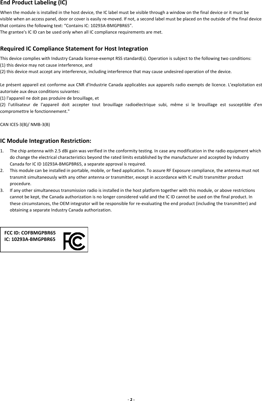 - 2 - End Product Labeling (IC) When the module is installed in the host device, the IC label must be visible through a window on the final device or it must be visible when an access panel, door or cover is easily re-moved. If not, a second label must be placed on the outside of the final device that contains the following text: “Contains IC: 10293A-BMGPBR65”. The grantee&apos;s IC ID can be used only when all IC compliance requirements are met.      Required IC Compliance Statement for Host Integration This device complies with Industry Canada license-exempt RSS standard(s). Operation is subject to the following two conditions:   (1) this device may not cause interference, and   (2) this device must accept any interference, including interference that may cause undesired operation of the device.  Le présent appareil est conforme aux CNR d&apos;Industrie Canada applicables aux appareils radio exempts de licence. L&apos;exploitation est autorisée aux deux conditions suivantes:   (1) l&apos;appareil ne doit pas produire de brouillage, et   (2)  l&apos;utilisateur  de  l&apos;appareil  doit  accepter  tout  brouillage  radioélectrique  subi,  même  si  le  brouillage  est  susceptible  d&apos;en compromettre le fonctionnement.&quot;  CAN ICES-3(B)/ NMB-3(B)  IC Module Integration Restriction: 1. The chip antenna with 2.5 dBi gain was verified in the conformity testing. In case any modification in the radio equipment which do change the electrical characteristics beyond the rated limits established by the manufacturer and accepted by Industry Canada for IC ID 10293A-BMGPBR65, a separate approval is required.   2. This module can be installed in portable, mobile, or fixed application. To assure RF Exposure compliance, the antenna must not transmit simultaneously with any other antenna or transmitter, except in accordance with IC multi transmitter product procedure. 3. If any other simultaneous transmission radio is installed in the host platform together with this module, or above restrictions cannot be kept, the Canada authorization is no longer considered valid and the IC ID cannot be used on the final product. In these circumstances, the OEM integrator will be responsible for re-evaluating the end product (including the transmitter) and obtaining a separate Industry Canada authorization.                      FCC ID: COFBMGPBR65 IC: 10293A-BMGPBR65 