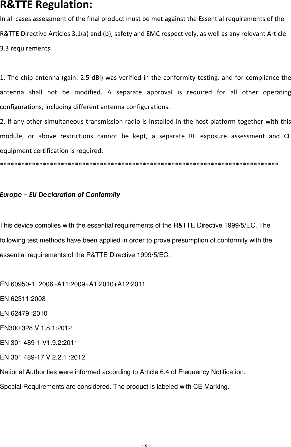 - 3 - R&amp;TTE Regulation: In all cases assessment of the final product must be met against the Essential requirements of the R&amp;TTE Directive Articles 3.1(a) and (b), safety and EMC respectively, as well as any relevant Article 3.3 requirements.  1. The chip antenna (gain: 2.5 dBi) was verified in the conformity testing, and for compliance the antenna  shall  not  be  modified.  A  separate  approval  is  required  for  all  other  operating configurations, including different antenna configurations. 2. If any other simultaneous transmission radio is installed in the host platform together with this module,  or  above  restrictions  cannot  be  kept,  a  separate  RF  exposure  assessment  and  CE equipment certification is required. ******************************************************************************  Europe – EU Declaration of Conformity  This device complies with the essential requirements of the R&amp;TTE Directive 1999/5/EC. The following test methods have been applied in order to prove presumption of conformity with the essential requirements of the R&amp;TTE Directive 1999/5/EC:  EN 60950-1: 2006+A11:2009+A1:2010+A12:2011 EN 62311:2008 EN 62479 :2010 EN300 328 V 1.8.1:2012 EN 301 489-1 V1.9.2:2011 EN 301 489-17 V 2.2.1 :2012 National Authorities were informed according to Article 6.4 of Frequency Notification. Special Requirements are considered. The product is labeled with CE Marking. 