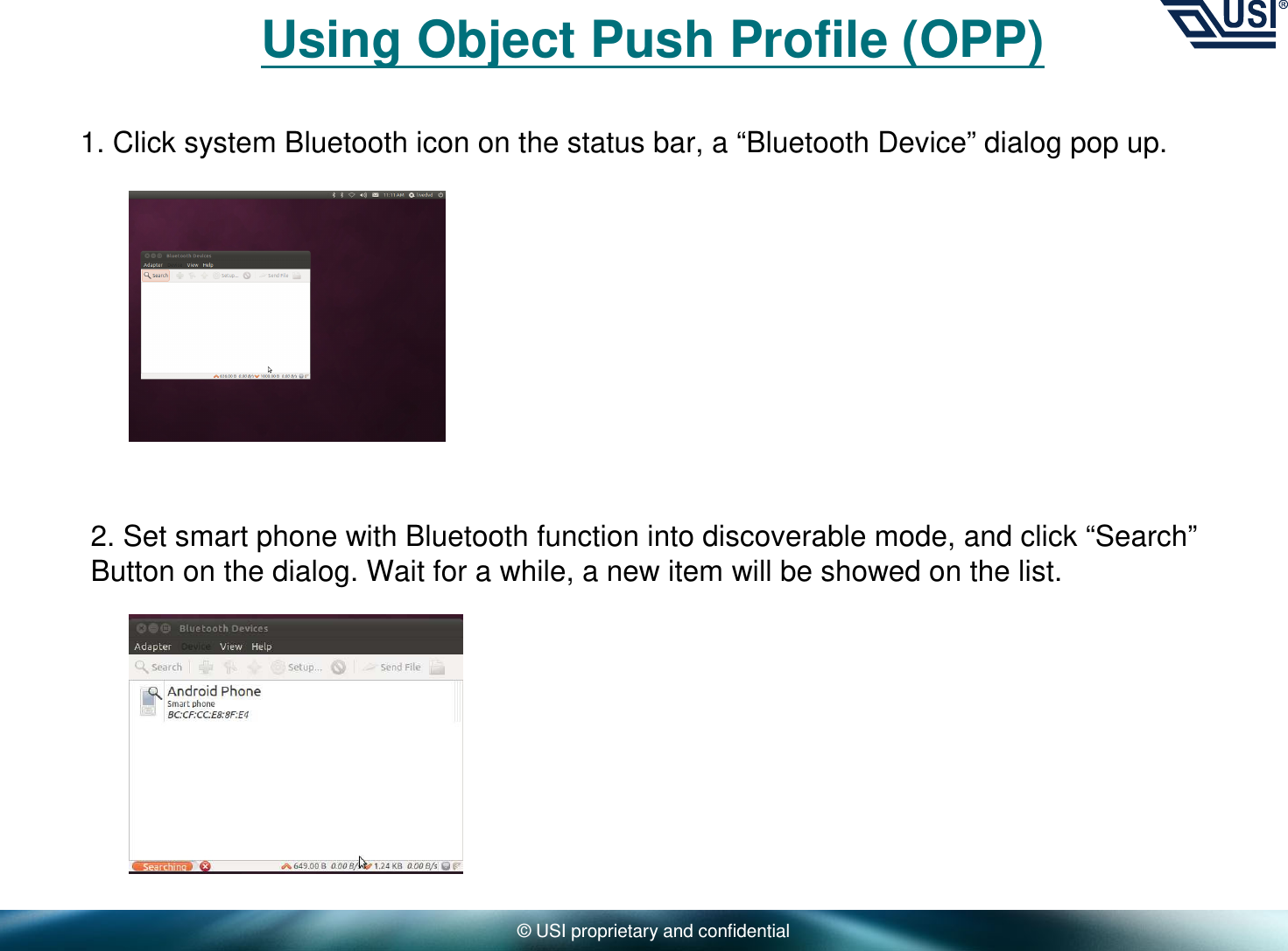 © USI proprietary and confidentialUsing Object Push Profile (OPP)1. Click system Bluetooth icon on the status bar, a “Bluetooth Device” dialog pop up. 2. Set smart phone with Bluetooth function into discoverable mode, and click “Search”Button on the dialog. Wait for a while, a new item will be showed on the list.