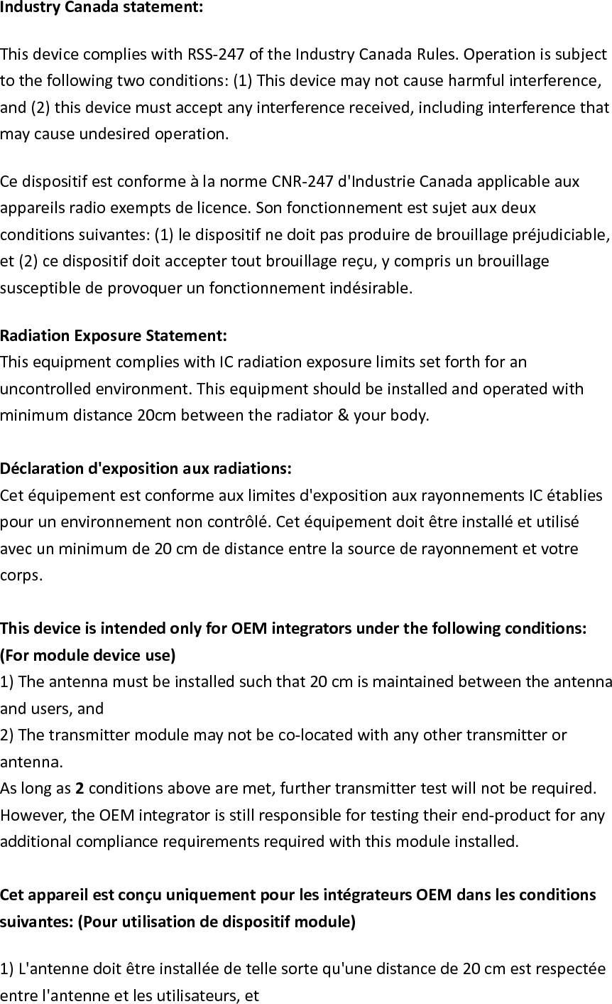 IndustryCanadastatement:ThisdevicecomplieswithRSS‐247oftheIndustryCanadaRules.Operationissubjecttothefollowingtwoconditions:(1)Thisdevicemaynotcauseharmfulinterference,and(2)thisdevicemustacceptanyinterferencereceived,includinginterferencethatmaycauseundesiredoperation.CedispositifestconformeàlanormeCNR‐247d&apos;IndustrieCanadaapplicableauxappareilsradioexemptsdelicence.Sonfonctionnementestsujetauxdeuxconditionssuivantes:(1)ledispositifnedoitpasproduiredebrouillagepréjudiciable,et(2)cedispositifdoitacceptertoutbrouillagereçu,ycomprisunbrouillagesusceptibledeprovoquerunfonctionnementindésirable.RadiationExposureStatement:ThisequipmentcomplieswithICradiationexposurelimitssetforthforanuncontrolledenvironment.Thisequipmentshouldbeinstalledandoperatedwithminimumdistance20cmbetweentheradiator&amp;yourbody.Déclarationd&apos;expositionauxradiations:Cetéquipementestconformeauxlimitesd&apos;expositionauxrayonnementsICétabliespourunenvironnementnoncontrôlé.Cetéquipementdoitêtreinstalléetutiliséavecunminimumde20cmdedistanceentrelasourcederayonnementetvotrecorps.ThisdeviceisintendedonlyforOEMintegratorsunderthefollowingconditions:(Formoduledeviceuse)1)Theantennamustbeinstalledsuchthat20cmismaintainedbetweentheantennaandusers,and2)Thetransmittermodulemaynotbeco‐locatedwithanyothertransmitterorantenna.Aslongas2conditionsabovearemet,furthertransmittertestwillnotberequired.However,theOEMintegratorisstillresponsiblefortestingtheirend‐productforanyadditionalcompliancerequirementsrequiredwiththismoduleinstalled.CetappareilestconçuuniquementpourlesintégrateursOEMdanslesconditionssuivantes:(Pourutilisationdedispositifmodule)1)L&apos;antennedoitêtreinstalléedetellesortequ&apos;unedistancede20cmestrespectéeentrel&apos;antenneetlesutilisateurs,et