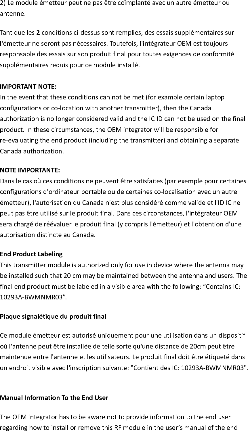 2)Lemoduleémetteurpeutnepasêtrecoïmplantéavecunautreémetteurouantenne.Tantqueles2conditionsci‐dessussontremplies,desessaissupplémentairessurl&apos;émetteurneserontpasnécessaires.Toutefois,l&apos;intégrateurOEMesttoujoursresponsabledesessaissursonproduitfinalpourtoutesexigencesdeconformitésupplémentairesrequispourcemoduleinstallé.IMPORTANTNOTE:Intheeventthattheseconditionscannotbemet(forexamplecertainlaptopconfigurationsorco‐locationwithanothertransmitter),thentheCanadaauthorizationisnolongerconsideredvalidandtheICIDcannotbeusedonthefinalproduct.Inthesecircumstances,theOEMintegratorwillberesponsibleforre‐evaluatingtheendproduct(includingthetransmitter)andobtainingaseparateCanadaauthorization.NOTEIMPORTANTE:Danslecasoùcesconditionsnepeuventêtresatisfaites(parexemplepourcertainesconfigurationsd&apos;ordinateurportableoudecertainesco‐localisationavecunautreémetteur),l&apos;autorisationduCanadan&apos;estplusconsidérécommevalideetl&apos;IDICnepeutpasêtreutilisésurleproduitfinal.Danscescirconstances,l&apos;intégrateurOEMserachargéderéévaluerleproduitfinal(ycomprisl&apos;émetteur)etl&apos;obtentiond&apos;uneautorisationdistincteauCanada.EndProductLabelingThistransmittermoduleisauthorizedonlyforuseindevicewheretheantennamaybeinstalledsuchthat20cmmaybemaintainedbetweentheantennaandusers.Thefinalendproductmustbelabeledinavisibleareawiththefollowing:“ContainsIC:10293A‐BWMNMR03”.PlaquesignalétiqueduproduitfinalCemoduleémetteurestautoriséuniquementpouruneutilisationdansundispositifoùl&apos;antennepeutêtreinstalléedetellesortequ&apos;unedistancede20cmpeutêtremaintenueentrel&apos;antenneetlesutilisateurs.Leproduitfinaldoitêtreétiquetédansunendroitvisibleavecl&apos;inscriptionsuivante:&quot;ContientdesIC:10293A‐BWMNMR03&quot;.ManualInformationTotheEndUserTheOEMintegratorhastobeawarenottoprovideinformationtotheenduserregardinghowtoinstallorremovethisRFmoduleintheuser’smanualoftheend