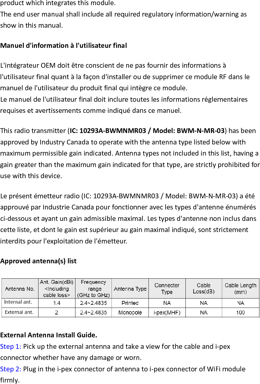 productwhichintegratesthismodule.Theendusermanualshallincludeallrequiredregulatoryinformation/warningasshowinthismanual.Manueld&apos;informationàl&apos;utilisateurfinalL&apos;intégrateurOEMdoitêtreconscientdenepasfournirdesinformationsàl&apos;utilisateurfinalquantàlafaçond&apos;installeroudesupprimercemoduleRFdanslemanueldel&apos;utilisateurduproduitfinalquiintègrecemodule.Lemanueldel&apos;utilisateurfinaldoitincluretouteslesinformationsréglementairesrequisesetavertissementscommeindiquédanscemanuel.Thisradiotransmitter(IC:10293A‐BWMNMR03/Model:BWM‐N‐MR‐03)hasbeenapprovedbyIndustryCanadatooperatewiththeantennatypelistedbelowwithmaximumpermissiblegainindicated.Antennatypesnotincludedinthislist,havingagaingreaterthanthemaximumgainindicatedforthattype,arestrictlyprohibitedforusewiththisdevice.Leprésentémetteurradio(IC:10293A‐BWMNMR03/Model:BWM‐N‐MR‐03)aétéapprouvéparIndustrieCanadapourfonctionneraveclestypesd&apos;antenneénumérésci‐dessousetayantungainadmissiblemaximal.Lestypesd&apos;antennenoninclusdanscetteliste,etdontlegainestsupérieuraugainmaximalindiqué,sontstrictementinterditspourl&apos;exploitationdel&apos;émetteur.Approvedantenna(s)list ExternalAntennaInstallGuide.Step1:Pickuptheexternalantennaandtakeaviewforthecableandi‐pexconnectorwhetherhaveanydamageorworn.Step2:Pluginthei‐pexconnectorofantennatoi‐pexconnectorofWiFimodulefirmly.