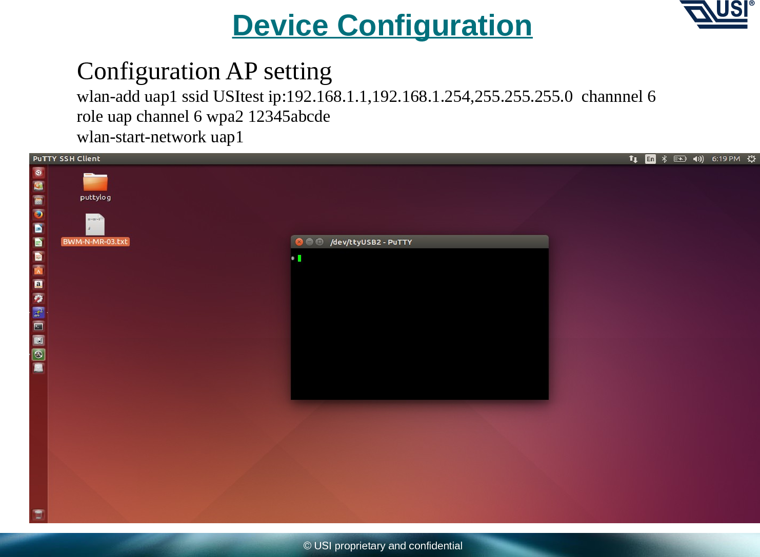 © USI proprietary and confidentialDevice ConfigurationConfiguration AP settingwlan-add uap1 ssid USItest ip:192.168.1.1,192.168.1.254,255.255.255.0  channnel 6   role uap channel 6 wpa2 12345abcdewlan-start-network uap1 