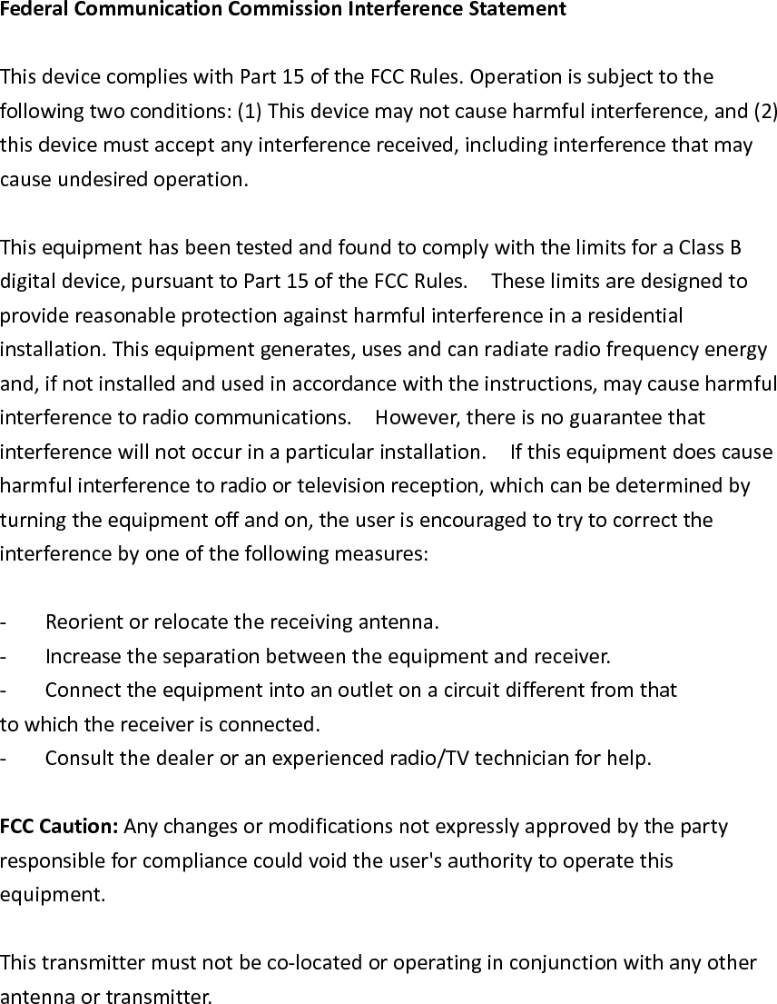 FederalCommunicationCommissionInterferenceStatementThisdevicecomplieswithPart15oftheFCCRules.Operationissubjecttothefollowingtwoconditions:(1)Thisdevicemaynotcauseharmfulinterference,and(2)thisdevicemustacceptanyinterferencereceived,includinginterferencethatmaycauseundesiredoperation.ThisequipmenthasbeentestedandfoundtocomplywiththelimitsforaClassBdigitaldevice,pursuanttoPart15oftheFCCRules.Theselimitsaredesignedtoprovidereasonableprotectionagainstharmfulinterferenceinaresidentialinstallation.Thisequipmentgenerates,usesandcanradiateradiofrequencyenergyand,ifnotinstalledandusedinaccordancewiththeinstructions,maycauseharmfulinterferencetoradiocommunications.However,thereisnoguaranteethatinterferencewillnotoccurinaparticularinstallation.Ifthisequipmentdoescauseharmfulinterferencetoradioortelevisionreception,whichcanbedeterminedbyturningtheequipmentoffandon,theuserisencouragedtotrytocorrecttheinterferencebyoneofthefollowingmeasures:‐ Reorientorrelocatethereceivingantenna.‐ Increasetheseparationbetweentheequipmentandreceiver.‐ Connecttheequipmentintoanoutletonacircuitdifferentfromthattowhichthereceiverisconnected.‐ Consultthedealeroranexperiencedradio/TVtechnicianforhelp.FCCCaution:Anychangesormodificationsnotexpresslyapprovedbythepartyresponsibleforcompliancecouldvoidtheuser&apos;sauthoritytooperatethisequipment.Thistransmittermustnotbeco‐locatedoroperatinginconjunctionwithanyotherantennaortransmitter.