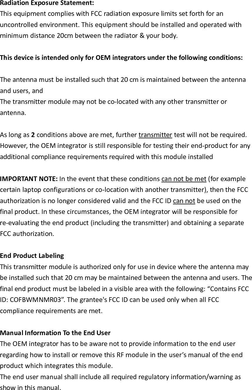 RadiationExposureStatement:ThisequipmentcomplieswithFCCradiationexposurelimitssetforthforanuncontrolledenvironment.Thisequipmentshouldbeinstalledandoperatedwithminimumdistance20cmbetweentheradiator&amp;yourbody.ThisdeviceisintendedonlyforOEMintegratorsunderthefollowingconditions:Theantennamustbeinstalledsuchthat20cmismaintainedbetweentheantennaandusers,andThetransmittermodulemaynotbeco‐locatedwithanyothertransmitterorantenna.Aslongas2conditionsabovearemet,furthertransmittertestwillnotberequired.However,theOEMintegratorisstillresponsiblefortestingtheirend‐productforanyadditionalcompliancerequirementsrequiredwiththismoduleinstalledIMPORTANTNOTE:Intheeventthattheseconditionscannotbemet(forexamplecertainlaptopconfigurationsorco‐locationwithanothertransmitter),thentheFCCauthorizationisnolongerconsideredvalidandtheFCCIDcannotbeusedonthefinalproduct.Inthesecircumstances,theOEMintegratorwillberesponsibleforre‐evaluatingtheendproduct(includingthetransmitter)andobtainingaseparateFCCauthorization.EndProductLabelingThistransmittermoduleisauthorizedonlyforuseindevicewheretheantennamaybeinstalledsuchthat20cmmaybemaintainedbetweentheantennaandusers.Thefinalendproductmustbelabeledinavisibleareawiththefollowing:“ContainsFCCID:COFBWMNMR03”.Thegrantee&apos;sFCCIDcanbeusedonlywhenallFCCcompliancerequirementsaremet.ManualInformationTotheEndUserTheOEMintegratorhastobeawarenottoprovideinformationtotheenduserregardinghowtoinstallorremovethisRFmoduleintheuser’smanualoftheendproductwhichintegratesthismodule.Theendusermanualshallincludeallrequiredregulatoryinformation/warningasshowinthismanual.