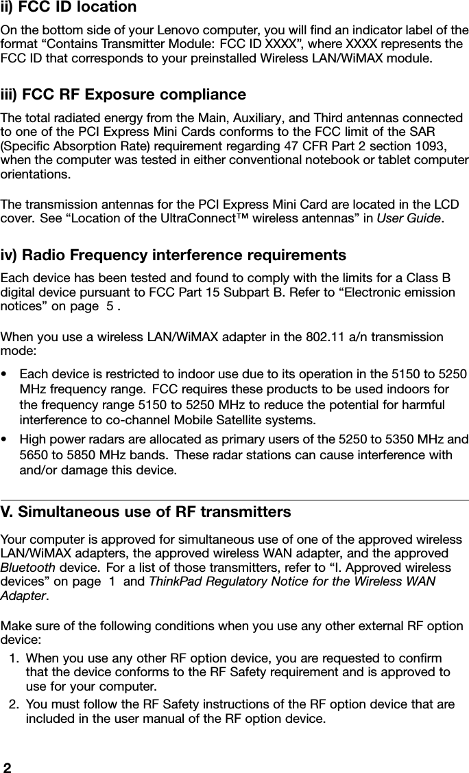 ii)FCCIDlocationOnthebottomsideofyourLenovocomputer,youwillﬁndanindicatorlabeloftheformat“ContainsTransmitterModule:FCCIDXXXX” ,whereXXXXrepresentstheFCCIDthatcorrespondstoyourpreinstalledWirelessLAN/WiMAXmodule.iii)FCCRFExposurecomplianceThetotalradiatedenergyfromtheMain,Auxiliary,andThirdantennasconnectedtooneofthePCIExpressMiniCardsconformstotheFCClimitoftheSAR(SpeciﬁcAbsorptionRate)requirementregarding47CFRPart2section1093,whenthecomputerwastestedineitherconventionalnotebookortabletcomputerorientations.ThetransmissionantennasforthePCIExpressMiniCardarelocatedintheLCDcover.See“LocationoftheUltraConnect™wirelessantennas”inUserGuide.iv)RadioFrequencyinterferencerequirementsEachdevicehasbeentestedandfoundtocomplywiththelimitsforaClassBdigitaldevicepursuanttoFCCPart15SubpartB.Referto“Electronicemissionnotices”onpage5.WhenyouuseawirelessLAN/WiMAXadapterinthe802.11a/ntransmissionmode:•Eachdeviceisrestrictedtoindooruseduetoitsoperationinthe5150to5250MHzfrequencyrange.FCCrequirestheseproductstobeusedindoorsforthefrequencyrange5150to5250MHztoreducethepotentialforharmfulinterferencetoco-channelMobileSatellitesystems.•Highpowerradarsareallocatedasprimaryusersofthe5250to5350MHzand5650to5850MHzbands.Theseradarstationscancauseinterferencewithand/ordamagethisdevice.V.SimultaneoususeofRFtransmittersYourcomputerisapprovedforsimultaneoususeofoneoftheapprovedwirelessLAN/WiMAXadapters,theapprovedwirelessWANadapter,andtheapprovedBluetoothdevice.Foralistofthosetransmitters,referto“I.Approvedwirelessdevices”onpage1andThinkPadRegulatoryNoticefortheWirelessWANAdapter.MakesureofthefollowingconditionswhenyouuseanyotherexternalRFoptiondevice:1.WhenyouuseanyotherRFoptiondevice,youarerequestedtoconﬁrmthatthedeviceconformstotheRFSafetyrequirementandisapprovedtouseforyourcomputer.2.YoumustfollowtheRFSafetyinstructionsoftheRFoptiondevicethatareincludedintheusermanualoftheRFoptiondevice.2