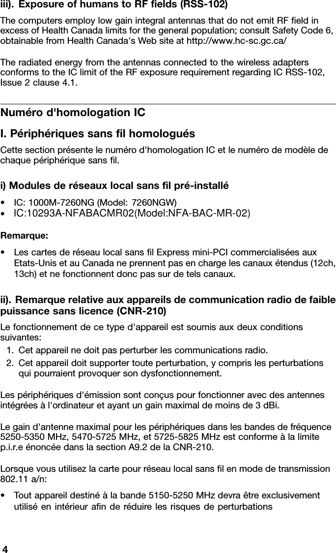 IC:10293A-NFABACMR02(Model:NFA-BAC-MR-02)iii).ExposureofhumanstoRFﬁelds(RSS-102)ThecomputersemploylowgainintegralantennasthatdonotemitRFﬁeldinexcessofHealthCanadalimitsforthegeneralpopulation;consultSafetyCode6,obtainablefromHealthCanada&apos;sWebsiteathttp://www.hc-sc.gc.ca/TheradiatedenergyfromtheantennasconnectedtothewirelessadaptersconformstotheIClimitoftheRFexposurerequirementregardingICRSS-102,Issue2clause4.1.Numérod&apos;homologationICI.PériphériquessansﬁlhomologuésCettesectionprésentelenumérod&apos;homologationICetlenumérodemodèledechaquepériphériquesansﬁl.i)Modulesderéseauxlocalsansﬁlpré-installé•IC:1000M-7260NG(Model:7260NGW)•Remarque:•LescartesderéseaulocalsansﬁlExpressmini-PCIcommercialiséesauxEtats-UnisetauCanadaneprennentpasenchargelescanauxétendus(12ch,13ch)etnefonctionnentdoncpassurdetelscanaux.ii).Remarquerelativeauxappareilsdecommunicationradiodefaiblepuissancesanslicence(CNR-210)Lefonctionnementdecetyped&apos;appareilestsoumisauxdeuxconditionssuivantes:1.Cetappareilnedoitpasperturberlescommunicationsradio.2.Cetappareildoitsupportertouteperturbation,ycomprislesperturbationsquipourraientprovoquersondysfonctionnement.Lespériphériquesd&apos;émissionsontconçuspourfonctionneravecdesantennesintégréesàl&apos;ordinateuretayantungainmaximaldemoinsde3dBi.Legaind&apos;antennemaximalpourlespériphériquesdanslesbandesdefréquence5250-5350MHz,5470-5725MHz,et5725-5825MHzestconformeàlalimitep.i.r.eénoncéedanslasectionA9.2delaCNR-210.Lorsquevousutilisezlacartepourréseaulocalsansﬁlenmodedetransmission802.11a/n:•Toutappareildestinéàlabande5150-5250MHzdevraêtreexclusivementutiliséenintérieuraﬁnderéduirelesrisquesdeperturbations4