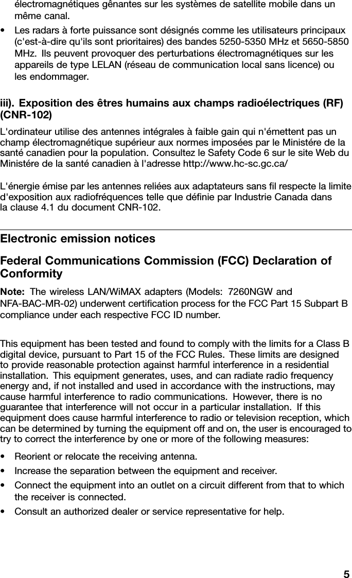 électromagnétiquesgênantessurlessystèmesdesatellitemobiledansunmêmecanal.•Lesradarsàfortepuissancesontdésignéscommelesutilisateursprincipaux(c&apos;est-à-direqu&apos;ilssontprioritaires)desbandes5250-5350MHzet5650-5850MHz.IlspeuventprovoquerdesperturbationsélectromagnétiquessurlesappareilsdetypeLELAN(réseaudecommunicationlocalsanslicence)oulesendommager.iii).Expositiondesêtreshumainsauxchampsradioélectriques(RF)(CNR-102)L&apos;ordinateurutilisedesantennesintégralesàfaiblegainquin&apos;émettentpasunchampélectromagnétiquesupérieurauxnormesimposéesparleMinistéredelasantécanadienpourlapopulation.ConsultezleSafetyCode6surlesiteWebduMinistéredelasantécanadienàl&apos;adressehttp://www.hc-sc.gc.ca/L&apos;énergieémiseparlesantennesreliéesauxadaptateurssansﬁlrespectelalimited&apos;expositionauxradiofréquencestellequedéﬁnieparIndustrieCanadadanslaclause4.1dudocumentCNR-102.ElectronicemissionnoticesFederalCommunicationsCommission(FCC)DeclarationofConformityNote:ThewirelessLAN/WiMAXadapters(Models:7260NGWandNFA-BAC-MR-02)underwentcertiﬁcationprocessfortheFCCPart15SubpartBcomplianceundereachrespectiveFCCIDnumber.ThisequipmenthasbeentestedandfoundtocomplywiththelimitsforaClassBdigitaldevice,pursuanttoPart15oftheFCCRules.Theselimitsaredesignedtoprovidereasonableprotectionagainstharmfulinterferenceinaresidentialinstallation.Thisequipmentgenerates,uses,andcanradiateradiofrequencyenergyand,ifnotinstalledandusedinaccordancewiththeinstructions,maycauseharmfulinterferencetoradiocommunications.However,thereisnoguaranteethatinterferencewillnotoccurinaparticularinstallation.Ifthisequipmentdoescauseharmfulinterferencetoradioortelevisionreception,whichcanbedeterminedbyturningtheequipmentoffandon,theuserisencouragedtotrytocorrecttheinterferencebyoneormoreofthefollowingmeasures:•Reorientorrelocatethereceivingantenna.•Increasetheseparationbetweentheequipmentandreceiver.•Connecttheequipmentintoanoutletonacircuitdifferentfromthattowhichthereceiverisconnected.•Consultanauthorizeddealerorservicerepresentativeforhelp.5