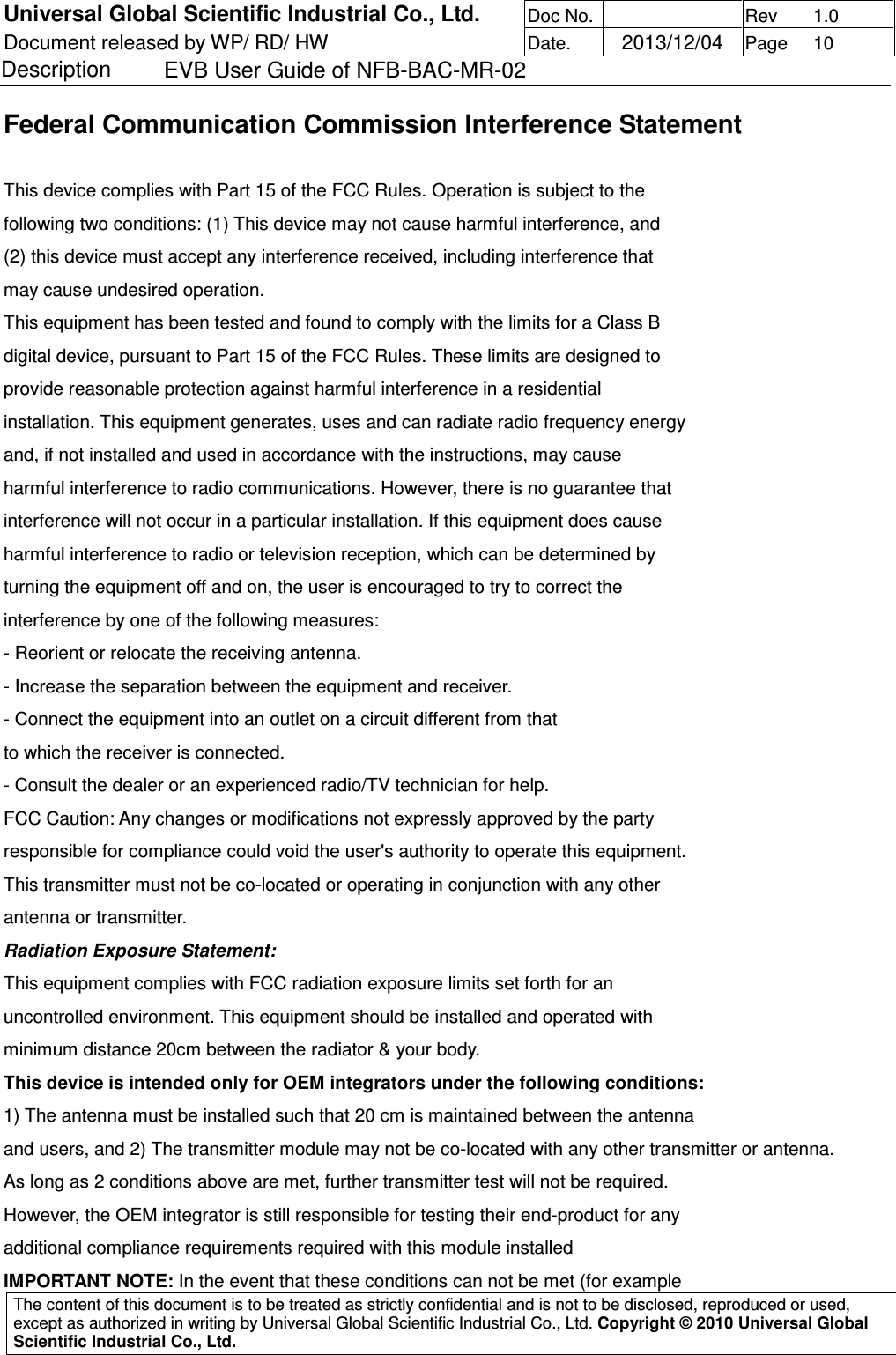 Universal Global Scientific Industrial Co., Ltd. Doc No.   Rev  1.0 Document released by WP/ RD/ HW Date.   2013/12/04 Page  10 Description    EVB User Guide of NFB-BAC-MR-02   The content of this document is to be treated as strictly confidential and is not to be disclosed, reproduced or used, except as authorized in writing by Universal Global Scientific Industrial Co., Ltd. Copyright © 2010 Universal Global Scientific Industrial Co., Ltd.  Federal Communication Commission Interference Statement  This device complies with Part 15 of the FCC Rules. Operation is subject to the following two conditions: (1) This device may not cause harmful interference, and (2) this device must accept any interference received, including interference that may cause undesired operation. This equipment has been tested and found to comply with the limits for a Class B digital device, pursuant to Part 15 of the FCC Rules. These limits are designed to provide reasonable protection against harmful interference in a residential installation. This equipment generates, uses and can radiate radio frequency energy and, if not installed and used in accordance with the instructions, may cause harmful interference to radio communications. However, there is no guarantee that interference will not occur in a particular installation. If this equipment does cause harmful interference to radio or television reception, which can be determined by turning the equipment off and on, the user is encouraged to try to correct the interference by one of the following measures: - Reorient or relocate the receiving antenna. - Increase the separation between the equipment and receiver. - Connect the equipment into an outlet on a circuit different from that to which the receiver is connected. - Consult the dealer or an experienced radio/TV technician for help. FCC Caution: Any changes or modifications not expressly approved by the party responsible for compliance could void the user&apos;s authority to operate this equipment. This transmitter must not be co-located or operating in conjunction with any other antenna or transmitter. Radiation Exposure Statement: This equipment complies with FCC radiation exposure limits set forth for an uncontrolled environment. This equipment should be installed and operated with minimum distance 20cm between the radiator &amp; your body. This device is intended only for OEM integrators under the following conditions: 1) The antenna must be installed such that 20 cm is maintained between the antenna and users, and 2) The transmitter module may not be co-located with any other transmitter or antenna. As long as 2 conditions above are met, further transmitter test will not be required. However, the OEM integrator is still responsible for testing their end-product for any additional compliance requirements required with this module installed IMPORTANT NOTE: In the event that these conditions can not be met (for example 