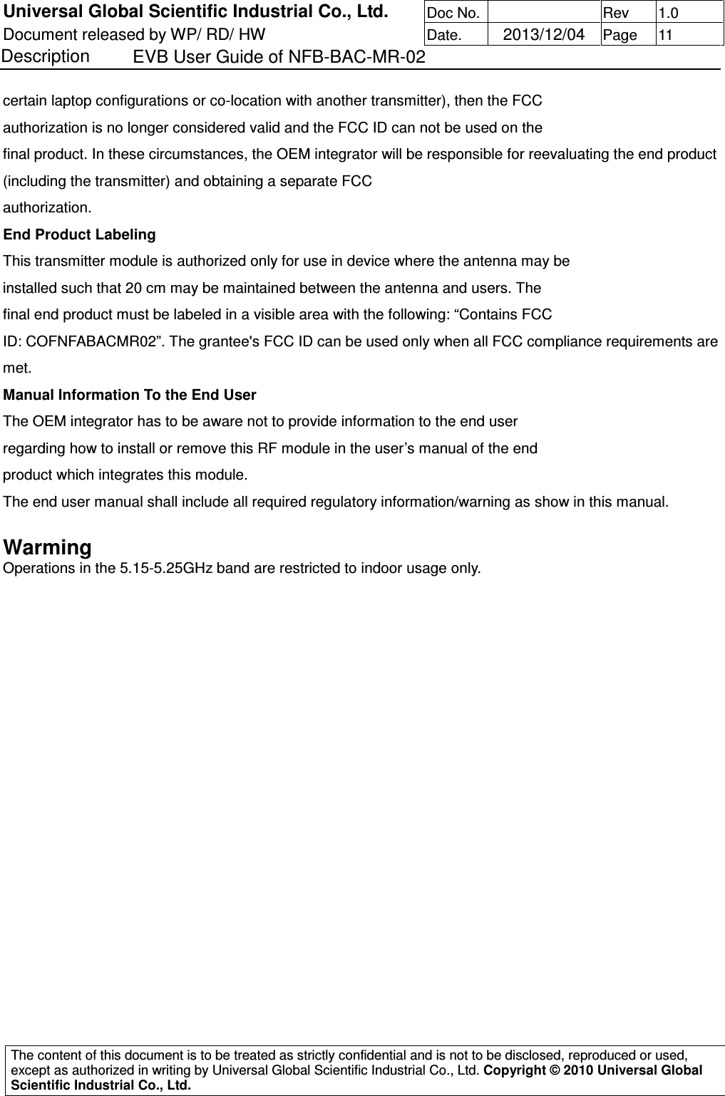 Universal Global Scientific Industrial Co., Ltd. Doc No.   Rev  1.0 Document released by WP/ RD/ HW Date.   2013/12/04 Page  11 Description    EVB User Guide of NFB-BAC-MR-02   The content of this document is to be treated as strictly confidential and is not to be disclosed, reproduced or used, except as authorized in writing by Universal Global Scientific Industrial Co., Ltd. Copyright © 2010 Universal Global Scientific Industrial Co., Ltd.  certain laptop configurations or co-location with another transmitter), then the FCC authorization is no longer considered valid and the FCC ID can not be used on the final product. In these circumstances, the OEM integrator will be responsible for reevaluating the end product (including the transmitter) and obtaining a separate FCC authorization. End Product Labeling This transmitter module is authorized only for use in device where the antenna may be installed such that 20 cm may be maintained between the antenna and users. The final end product must be labeled in a visible area with the following: “Contains FCC ID: COFNFABACMR02”. The grantee&apos;s FCC ID can be used only when all FCC compliance requirements are met. Manual Information To the End User The OEM integrator has to be aware not to provide information to the end user regarding how to install or remove this RF module in the user’s manual of the end product which integrates this module. The end user manual shall include all required regulatory information/warning as show in this manual. Warming  Operations in the 5.15-5.25GHz band are restricted to indoor usage only.                  