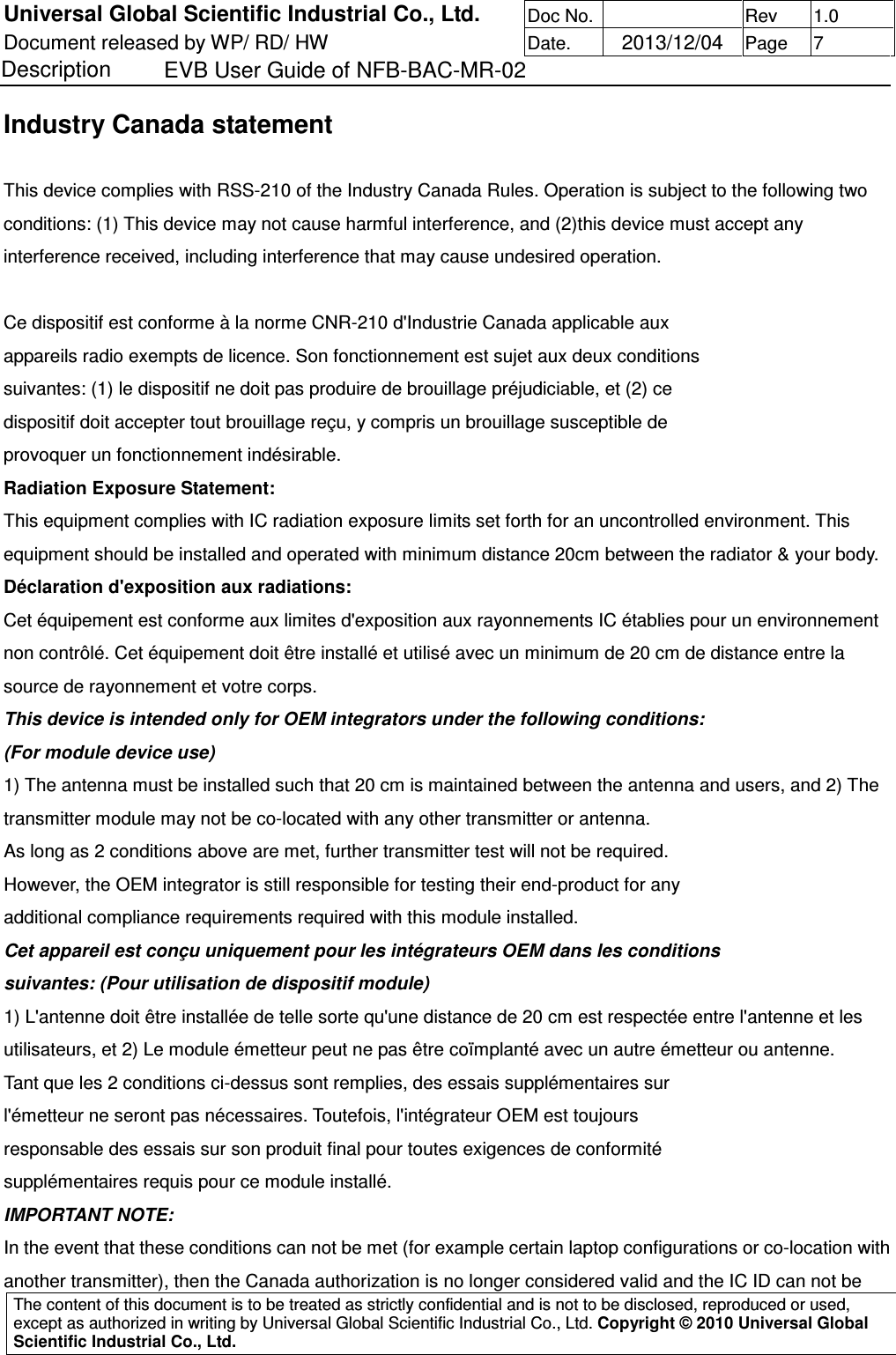 Universal Global Scientific Industrial Co., Ltd. Doc No.   Rev  1.0 Document released by WP/ RD/ HW Date.   2013/12/04 Page  7 Description    EVB User Guide of NFB-BAC-MR-02   The content of this document is to be treated as strictly confidential and is not to be disclosed, reproduced or used, except as authorized in writing by Universal Global Scientific Industrial Co., Ltd. Copyright © 2010 Universal Global Scientific Industrial Co., Ltd.  Industry Canada statement  This device complies with RSS-210 of the Industry Canada Rules. Operation is subject to the following two conditions: (1) This device may not cause harmful interference, and (2)this device must accept any interference received, including interference that may cause undesired operation.  Ce dispositif est conforme à la norme CNR-210 d&apos;Industrie Canada applicable aux appareils radio exempts de licence. Son fonctionnement est sujet aux deux conditions suivantes: (1) le dispositif ne doit pas produire de brouillage préjudiciable, et (2) ce dispositif doit accepter tout brouillage reçu, y compris un brouillage susceptible de provoquer un fonctionnement indésirable. Radiation Exposure Statement: This equipment complies with IC radiation exposure limits set forth for an uncontrolled environment. This equipment should be installed and operated with minimum distance 20cm between the radiator &amp; your body. Déclaration d&apos;exposition aux radiations: Cet équipement est conforme aux limites d&apos;exposition aux rayonnements IC établies pour un environnement non contrôlé. Cet équipement doit être installé et utilisé avec un minimum de 20 cm de distance entre la source de rayonnement et votre corps. This device is intended only for OEM integrators under the following conditions: (For module device use) 1) The antenna must be installed such that 20 cm is maintained between the antenna and users, and 2) The transmitter module may not be co-located with any other transmitter or antenna. As long as 2 conditions above are met, further transmitter test will not be required. However, the OEM integrator is still responsible for testing their end-product for any additional compliance requirements required with this module installed. Cet appareil est conçu uniquement pour les intégrateurs OEM dans les conditions suivantes: (Pour utilisation de dispositif module) 1) L&apos;antenne doit être installée de telle sorte qu&apos;une distance de 20 cm est respectée entre l&apos;antenne et les utilisateurs, et 2) Le module émetteur peut ne pas être coïmplanté avec un autre émetteur ou antenne. Tant que les 2 conditions ci-dessus sont remplies, des essais supplémentaires sur l&apos;émetteur ne seront pas nécessaires. Toutefois, l&apos;intégrateur OEM est toujours responsable des essais sur son produit final pour toutes exigences de conformité supplémentaires requis pour ce module installé. IMPORTANT NOTE: In the event that these conditions can not be met (for example certain laptop configurations or co-location with another transmitter), then the Canada authorization is no longer considered valid and the IC ID can not be 