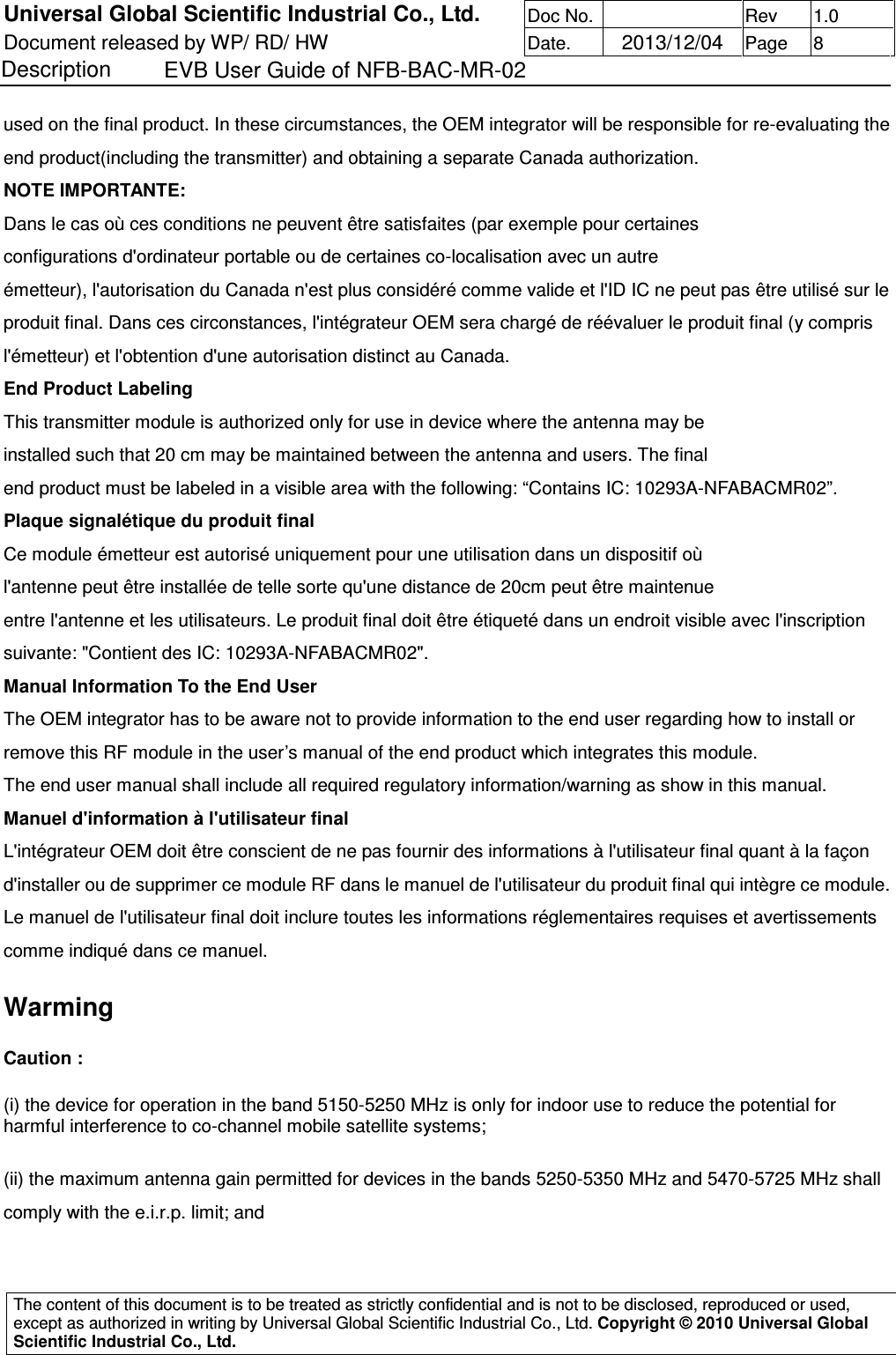 Universal Global Scientific Industrial Co., Ltd. Doc No.   Rev  1.0 Document released by WP/ RD/ HW Date.   2013/12/04 Page  8 Description    EVB User Guide of NFB-BAC-MR-02   The content of this document is to be treated as strictly confidential and is not to be disclosed, reproduced or used, except as authorized in writing by Universal Global Scientific Industrial Co., Ltd. Copyright © 2010 Universal Global Scientific Industrial Co., Ltd.  used on the final product. In these circumstances, the OEM integrator will be responsible for re-evaluating the end product(including the transmitter) and obtaining a separate Canada authorization. NOTE IMPORTANTE: Dans le cas où ces conditions ne peuvent être satisfaites (par exemple pour certaines configurations d&apos;ordinateur portable ou de certaines co-localisation avec un autre émetteur), l&apos;autorisation du Canada n&apos;est plus considéré comme valide et l&apos;ID IC ne peut pas être utilisé sur le produit final. Dans ces circonstances, l&apos;intégrateur OEM sera chargé de réévaluer le produit final (y compris l&apos;émetteur) et l&apos;obtention d&apos;une autorisation distinct au Canada. End Product Labeling This transmitter module is authorized only for use in device where the antenna may be installed such that 20 cm may be maintained between the antenna and users. The final end product must be labeled in a visible area with the following: “Contains IC: 10293A-NFABACMR02”. Plaque signalétique du produit final Ce module émetteur est autorisé uniquement pour une utilisation dans un dispositif où l&apos;antenne peut être installée de telle sorte qu&apos;une distance de 20cm peut être maintenue entre l&apos;antenne et les utilisateurs. Le produit final doit être étiqueté dans un endroit visible avec l&apos;inscription suivante: &quot;Contient des IC: 10293A-NFABACMR02&quot;. Manual Information To the End User The OEM integrator has to be aware not to provide information to the end user regarding how to install or remove this RF module in the user’s manual of the end product which integrates this module. The end user manual shall include all required regulatory information/warning as show in this manual. Manuel d&apos;information à l&apos;utilisateur final L&apos;intégrateur OEM doit être conscient de ne pas fournir des informations à l&apos;utilisateur final quant à la façon d&apos;installer ou de supprimer ce module RF dans le manuel de l&apos;utilisateur du produit final qui intègre ce module. Le manuel de l&apos;utilisateur final doit inclure toutes les informations réglementaires requises et avertissements comme indiqué dans ce manuel. Warming   Caution :  (i) the device for operation in the band 5150-5250 MHz is only for indoor use to reduce the potential for harmful interference to co-channel mobile satellite systems;  (ii) the maximum antenna gain permitted for devices in the bands 5250-5350 MHz and 5470-5725 MHz shall comply with the e.i.r.p. limit; and  