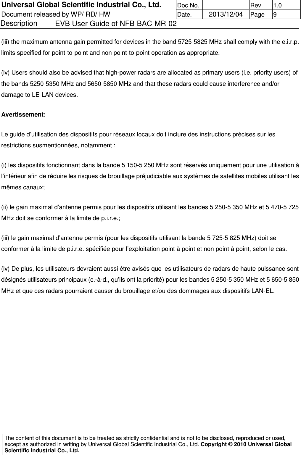 Universal Global Scientific Industrial Co., Ltd. Doc No.   Rev  1.0 Document released by WP/ RD/ HW Date.   2013/12/04 Page  9 Description    EVB User Guide of NFB-BAC-MR-02   The content of this document is to be treated as strictly confidential and is not to be disclosed, reproduced or used, except as authorized in writing by Universal Global Scientific Industrial Co., Ltd. Copyright © 2010 Universal Global Scientific Industrial Co., Ltd.  (iii) the maximum antenna gain permitted for devices in the band 5725-5825 MHz shall comply with the e.i.r.p. limits specified for point-to-point and non point-to-point operation as appropriate.  (iv) Users should also be advised that high-power radars are allocated as primary users (i.e. priority users) of the bands 5250-5350 MHz and 5650-5850 MHz and that these radars could cause interference and/or damage to LE-LAN devices.  Avertissement:  Le guide d’utilisation des dispositifs pour réseaux locaux doit inclure des instructions précises sur les restrictions susmentionnées, notamment :  (i) les dispositifs fonctionnant dans la bande 5 150-5 250 MHz sont réservés uniquement pour une utilisation à l’intérieur afin de réduire les risques de brouillage préjudiciable aux systèmes de satellites mobiles utilisant les mêmes canaux;  (ii) le gain maximal d’antenne permis pour les dispositifs utilisant les bandes 5 250-5 350 MHz et 5 470-5 725 MHz doit se conformer à la limite de p.i.r.e.;  (iii) le gain maximal d’antenne permis (pour les dispositifs utilisant la bande 5 725-5 825 MHz) doit se conformer à la limite de p.i.r.e. spécifiée pour l’exploitation point à point et non point à point, selon le cas.  (iv) De plus, les utilisateurs devraient aussi être avisés que les utilisateurs de radars de haute puissance sont désignés utilisateurs principaux (c.-à-d., qu’ils ont la priorité) pour les bandes 5 250-5 350 MHz et 5 650-5 850 MHz et que ces radars pourraient causer du brouillage et/ou des dommages aux dispositifs LAN-EL.            