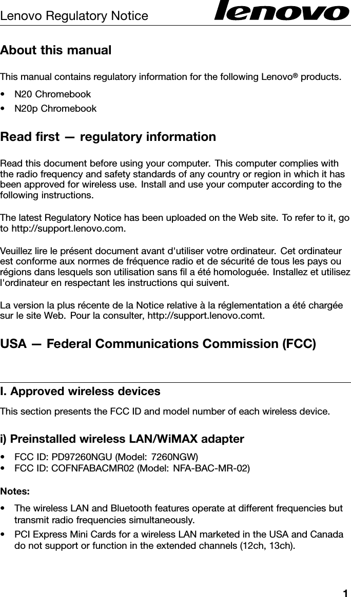 LenovoRegulatoryNoticeAboutthismanualThismanualcontainsregulatoryinformationforthefollowingLenovo®products.•N20Chromebook•N20pChromebookReadﬁrst—regulatoryinformationReadthisdocumentbeforeusingyourcomputer.Thiscomputercomplieswiththeradiofrequencyandsafetystandardsofanycountryorregioninwhichithasbeenapprovedforwirelessuse.Installanduseyourcomputeraccordingtothefollowinginstructions.ThelatestRegulatoryNoticehasbeenuploadedontheWebsite.Torefertoit,gotohttp://support.lenovo.com.Veuillezlireleprésentdocumentavantd&apos;utiliservotreordinateur.Cetordinateurestconformeauxnormesdefréquenceradioetdesécuritédetouslespaysourégionsdanslesquelssonutilisationsansﬁlaétéhomologuée.Installezetutilisezl&apos;ordinateurenrespectantlesinstructionsquisuivent.LaversionlaplusrécentedelaNoticerelativeàlaréglementationaétéchargéesurlesiteWeb.Pourlaconsulter,http://support.lenovo.comt.USA—FederalCommunicationsCommission(FCC)I.ApprovedwirelessdevicesThissectionpresentstheFCCIDandmodelnumberofeachwirelessdevice.i)PreinstalledwirelessLAN/WiMAXadapter•FCCID:PD97260NGU(Model:7260NGW)•FCCID:COFNFABACMR02(Model:NFA-BAC-MR-02)Notes:•ThewirelessLANandBluetoothfeaturesoperateatdifferentfrequenciesbuttransmitradiofrequenciessimultaneously.•PCIExpressMiniCardsforawirelessLANmarketedintheUSAandCanadadonotsupportorfunctionintheextendedchannels(12ch,13ch).1