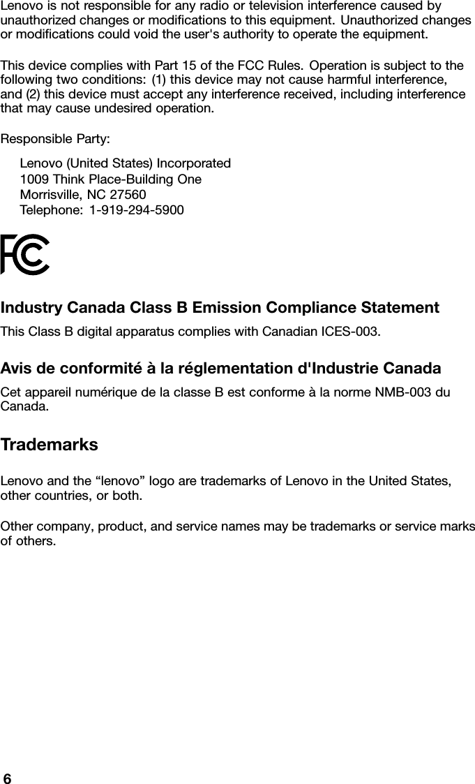 Lenovoisnotresponsibleforanyradioortelevisioninterferencecausedbyunauthorizedchangesormodiﬁcationstothisequipment.Unauthorizedchangesormodiﬁcationscouldvoidtheuser&apos;sauthoritytooperatetheequipment.ThisdevicecomplieswithPart15oftheFCCRules.Operationissubjecttothefollowingtwoconditions:(1)thisdevicemaynotcauseharmfulinterference,and(2)thisdevicemustacceptanyinterferencereceived,includinginterferencethatmaycauseundesiredoperation.ResponsibleParty:Lenovo(UnitedStates)Incorporated1009ThinkPlace-BuildingOneMorrisville,NC27560Telephone:1-919-294-5900IndustryCanadaClassBEmissionComplianceStatementThisClassBdigitalapparatuscomplieswithCanadianICES-003.Avisdeconformitéàlaréglementationd&apos;IndustrieCanadaCetappareilnumériquedelaclasseBestconformeàlanormeNMB-003duCanada.TrademarksLenovoandthe“lenovo”logoaretrademarksofLenovointheUnitedStates,othercountries,orboth.Othercompany,product,andservicenamesmaybetrademarksorservicemarksofothers.6