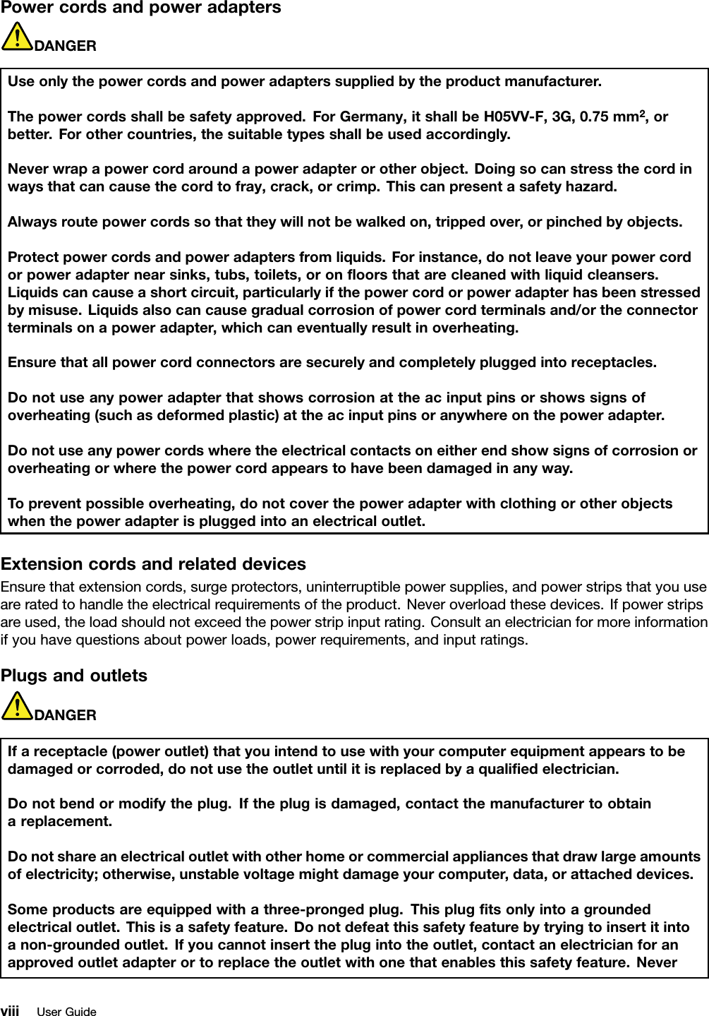 PowercordsandpoweradaptersDANGERUseonlythepowercordsandpoweradapterssuppliedbytheproductmanufacturer.Thepowercordsshallbesafetyapproved.ForGermany,itshallbeH05VV-F,3G,0.75mm2,orbetter.Forothercountries,thesuitabletypesshallbeusedaccordingly.Neverwrapapowercordaroundapoweradapterorotherobject.Doingsocanstressthecordinwaysthatcancausethecordtofray,crack,orcrimp.Thiscanpresentasafetyhazard.Alwaysroutepowercordssothattheywillnotbewalkedon,trippedover,orpinchedbyobjects.Protectpowercordsandpoweradaptersfromliquids.Forinstance,donotleaveyourpowercordorpoweradapternearsinks,tubs,toilets,oronﬂoorsthatarecleanedwithliquidcleansers.Liquidscancauseashortcircuit,particularlyifthepowercordorpoweradapterhasbeenstressedbymisuse.Liquidsalsocancausegradualcorrosionofpowercordterminalsand/ortheconnectorterminalsonapoweradapter,whichcaneventuallyresultinoverheating.Ensurethatallpowercordconnectorsaresecurelyandcompletelypluggedintoreceptacles.Donotuseanypoweradapterthatshowscorrosionattheacinputpinsorshowssignsofoverheating(suchasdeformedplastic)attheacinputpinsoranywhereonthepoweradapter.Donotuseanypowercordswheretheelectricalcontactsoneitherendshowsignsofcorrosionoroverheatingorwherethepowercordappearstohavebeendamagedinanyway.Topreventpossibleoverheating,donotcoverthepoweradapterwithclothingorotherobjectswhenthepoweradapterispluggedintoanelectricaloutlet.ExtensioncordsandrelateddevicesEnsurethatextensioncords,surgeprotectors,uninterruptiblepowersupplies,andpowerstripsthatyouuseareratedtohandletheelectricalrequirementsoftheproduct.Neveroverloadthesedevices.Ifpowerstripsareused,theloadshouldnotexceedthepowerstripinputrating.Consultanelectricianformoreinformationifyouhavequestionsaboutpowerloads,powerrequirements,andinputratings.PlugsandoutletsDANGERIfareceptacle(poweroutlet)thatyouintendtousewithyourcomputerequipmentappearstobedamagedorcorroded,donotusetheoutletuntilitisreplacedbyaqualiﬁedelectrician.Donotbendormodifytheplug.Iftheplugisdamaged,contactthemanufacturertoobtainareplacement.Donotshareanelectricaloutletwithotherhomeorcommercialappliancesthatdrawlargeamountsofelectricity;otherwise,unstablevoltagemightdamageyourcomputer,data,orattacheddevices.Someproductsareequippedwithathree-prongedplug.Thisplugﬁtsonlyintoagroundedelectricaloutlet.Thisisasafetyfeature.Donotdefeatthissafetyfeaturebytryingtoinsertitintoanon-groundedoutlet.Ifyoucannotinserttheplugintotheoutlet,contactanelectricianforanapprovedoutletadapterortoreplacetheoutletwithonethatenablesthissafetyfeature.NeverviiiUserGuide