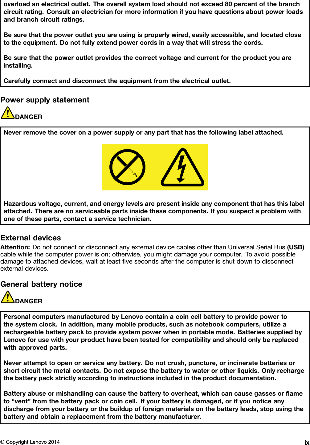 overloadanelectricaloutlet.Theoverallsystemloadshouldnotexceed80percentofthebranchcircuitrating.Consultanelectricianformoreinformationifyouhavequestionsaboutpowerloadsandbranchcircuitratings.Besurethatthepoweroutletyouareusingisproperlywired,easilyaccessible,andlocatedclosetotheequipment.Donotfullyextendpowercordsinawaythatwillstressthecords.Besurethatthepoweroutletprovidesthecorrectvoltageandcurrentfortheproductyouareinstalling.Carefullyconnectanddisconnecttheequipmentfromtheelectricaloutlet.PowersupplystatementDANGERNeverremovethecoveronapowersupplyoranypartthathasthefollowinglabelattached.Hazardousvoltage,current,andenergylevelsarepresentinsideanycomponentthathasthislabelattached.Therearenoserviceablepartsinsidethesecomponents.Ifyoususpectaproblemwithoneoftheseparts,contactaservicetechnician.ExternaldevicesAttention:DonotconnectordisconnectanyexternaldevicecablesotherthanUniversalSerialBus(USB)cablewhilethecomputerpowerison;otherwise,youmightdamageyourcomputer.Toavoidpossibledamagetoattacheddevices,waitatleastﬁvesecondsafterthecomputerisshutdowntodisconnectexternaldevices.GeneralbatterynoticeDANGERPersonalcomputersmanufacturedbyLenovocontainacoincellbatterytoprovidepowertothesystemclock.Inaddition,manymobileproducts,suchasnotebookcomputers,utilizearechargeablebatterypacktoprovidesystempowerwheninportablemode.BatteriessuppliedbyLenovoforusewithyourproducthavebeentestedforcompatibilityandshouldonlybereplacedwithapprovedparts.Neverattempttoopenorserviceanybattery.Donotcrush,puncture,orincineratebatteriesorshortcircuitthemetalcontacts.Donotexposethebatterytowaterorotherliquids.Onlyrechargethebatterypackstrictlyaccordingtoinstructionsincludedintheproductdocumentation.Batteryabuseormishandlingcancausethebatterytooverheat,whichcancausegassesorﬂameto“vent”fromthebatterypackorcoincell.Ifyourbatteryisdamaged,orifyounoticeanydischargefromyourbatteryorthebuildupofforeignmaterialsonthebatteryleads,stopusingthebatteryandobtainareplacementfromthebatterymanufacturer.©CopyrightLenovo2014ix