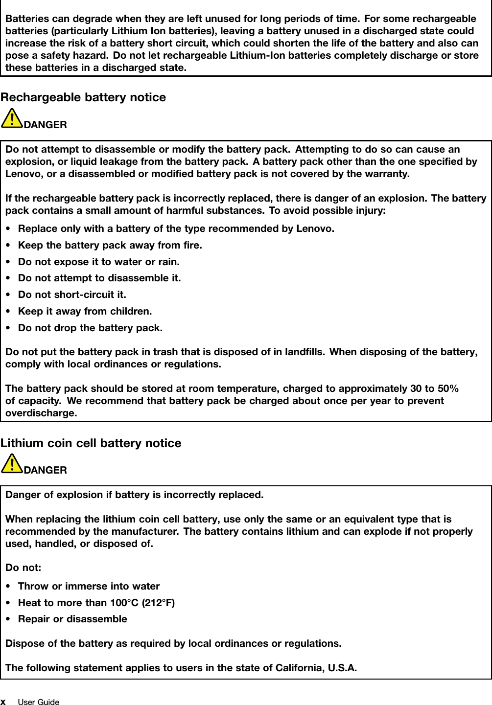 Batteriescandegradewhentheyareleftunusedforlongperiodsoftime.Forsomerechargeablebatteries(particularlyLithiumIonbatteries),leavingabatteryunusedinadischargedstatecouldincreasetheriskofabatteryshortcircuit,whichcouldshortenthelifeofthebatteryandalsocanposeasafetyhazard.DonotletrechargeableLithium-Ionbatteriescompletelydischargeorstorethesebatteriesinadischargedstate.RechargeablebatterynoticeDANGERDonotattempttodisassembleormodifythebatterypack.Attemptingtodosocancauseanexplosion,orliquidleakagefromthebatterypack.AbatterypackotherthantheonespeciﬁedbyLenovo,oradisassembledormodiﬁedbatterypackisnotcoveredbythewarranty.Iftherechargeablebatterypackisincorrectlyreplaced,thereisdangerofanexplosion.Thebatterypackcontainsasmallamountofharmfulsubstances.T oavoidpossibleinjury:•ReplaceonlywithabatteryofthetyperecommendedbyLenovo.•Keepthebatterypackawayfromﬁre.•Donotexposeittowaterorrain.•Donotattempttodisassembleit.•Donotshort-circuitit.•Keepitawayfromchildren.•Donotdropthebatterypack.Donotputthebatterypackintrashthatisdisposedofinlandﬁlls.Whendisposingofthebattery,complywithlocalordinancesorregulations.Thebatterypackshouldbestoredatroomtemperature,chargedtoapproximately30to50%ofcapacity.Werecommendthatbatterypackbechargedaboutonceperyeartopreventoverdischarge.LithiumcoincellbatterynoticeDANGERDangerofexplosionifbatteryisincorrectlyreplaced.Whenreplacingthelithiumcoincellbattery,useonlythesameoranequivalenttypethatisrecommendedbythemanufacturer.Thebatterycontainslithiumandcanexplodeifnotproperlyused,handled,ordisposedof.Donot:•Throworimmerseintowater•Heattomorethan100°C(212°F)•RepairordisassembleDisposeofthebatteryasrequiredbylocalordinancesorregulations.ThefollowingstatementappliestousersinthestateofCalifornia,U.S.A.xUserGuide