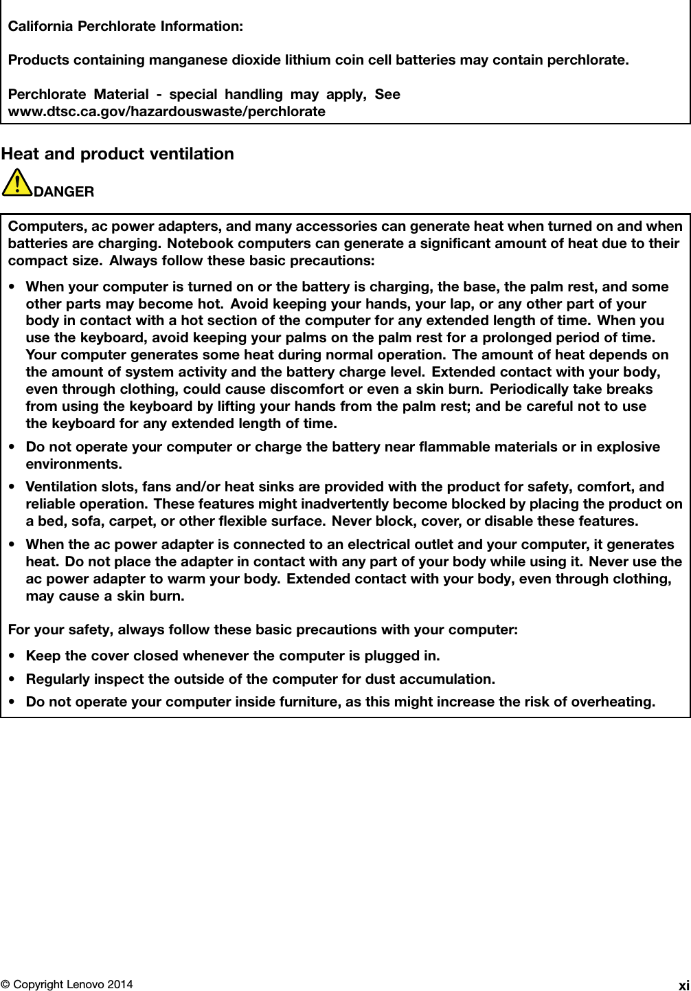 CaliforniaPerchlorateInformation:Productscontainingmanganesedioxidelithiumcoincellbatteriesmaycontainperchlorate.PerchlorateMaterial-specialhandlingmayapply,Seewww.dtsc.ca.gov/hazardouswaste/perchlorateHeatandproductventilationDANGERComputers,acpoweradapters,andmanyaccessoriescangenerateheatwhenturnedonandwhenbatteriesarecharging.Notebookcomputerscangenerateasigniﬁcantamountofheatduetotheircompactsize.Alwaysfollowthesebasicprecautions:•Whenyourcomputeristurnedonorthebatteryischarging,thebase,thepalmrest,andsomeotherpartsmaybecomehot.Avoidkeepingyourhands,yourlap,oranyotherpartofyourbodyincontactwithahotsectionofthecomputerforanyextendedlengthoftime.Whenyouusethekeyboard,avoidkeepingyourpalmsonthepalmrestforaprolongedperiodoftime.Yourcomputergeneratessomeheatduringnormaloperation.Theamountofheatdependsontheamountofsystemactivityandthebatterychargelevel.Extendedcontactwithyourbody,eventhroughclothing,couldcausediscomfortorevenaskinburn.Periodicallytakebreaksfromusingthekeyboardbyliftingyourhandsfromthepalmrest;andbecarefulnottousethekeyboardforanyextendedlengthoftime.•Donotoperateyourcomputerorchargethebatterynearﬂammablematerialsorinexplosiveenvironments.•Ventilationslots,fansand/orheatsinksareprovidedwiththeproductforsafety,comfort,andreliableoperation.Thesefeaturesmightinadvertentlybecomeblockedbyplacingtheproductonabed,sofa,carpet,orotherﬂexiblesurface.Neverblock,cover,ordisablethesefeatures.•Whentheacpoweradapterisconnectedtoanelectricaloutletandyourcomputer,itgeneratesheat.Donotplacetheadapterincontactwithanypartofyourbodywhileusingit.Neverusetheacpoweradaptertowarmyourbody.Extendedcontactwithyourbody,eventhroughclothing,maycauseaskinburn.Foryoursafety,alwaysfollowthesebasicprecautionswithyourcomputer:•Keepthecoverclosedwheneverthecomputerispluggedin.•Regularlyinspecttheoutsideofthecomputerfordustaccumulation.•Donotoperateyourcomputerinsidefurniture,asthismightincreasetheriskofoverheating.©CopyrightLenovo2014xi