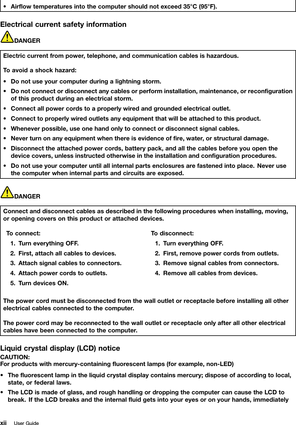 •Airﬂowtemperaturesintothecomputershouldnotexceed35°C(95°F).ElectricalcurrentsafetyinformationDANGERElectriccurrentfrompower,telephone,andcommunicationcablesishazardous.Toavoidashockhazard:•Donotuseyourcomputerduringalightningstorm.•Donotconnectordisconnectanycablesorperforminstallation,maintenance,orreconﬁgurationofthisproductduringanelectricalstorm.•Connectallpowercordstoaproperlywiredandgroundedelectricaloutlet.•Connecttoproperlywiredoutletsanyequipmentthatwillbeattachedtothisproduct.•Wheneverpossible,useonehandonlytoconnectordisconnectsignalcables.•Neverturnonanyequipmentwhenthereisevidenceofﬁre,water,orstructuraldamage.•Disconnecttheattachedpowercords,batterypack,andallthecablesbeforeyouopenthedevicecovers,unlessinstructedotherwiseintheinstallationandconﬁgurationprocedures.•Donotuseyourcomputeruntilallinternalpartsenclosuresarefastenedintoplace.Neverusethecomputerwheninternalpartsandcircuitsareexposed.DANGERConnectanddisconnectcablesasdescribedinthefollowingprocedureswheninstalling,moving,oropeningcoversonthisproductorattacheddevices.Toconnect:1.TurneverythingOFF .2.First,attachallcablestodevices.3.Attachsignalcablestoconnectors.4.Attachpowercordstooutlets.5.TurndevicesON.Todisconnect:1.TurneverythingOFF .2.First,removepowercordsfromoutlets.3.Removesignalcablesfromconnectors.4.Removeallcablesfromdevices.Thepowercordmustbedisconnectedfromthewalloutletorreceptaclebeforeinstallingallotherelectricalcablesconnectedtothecomputer.Thepowercordmaybereconnectedtothewalloutletorreceptacleonlyafterallotherelectricalcableshavebeenconnectedtothecomputer.Liquidcrystaldisplay(LCD)noticeCAUTION:Forproductswithmercury-containingﬂuorescentlamps(forexample,non-LED)•Theﬂuorescentlampintheliquidcrystaldisplaycontainsmercury;disposeofaccordingtolocal,state,orfederallaws.•TheLCDismadeofglass,androughhandlingordroppingthecomputercancausetheLCDtobreak.IftheLCDbreaksandtheinternalﬂuidgetsintoyoureyesoronyourhands,immediatelyxiiUserGuide
