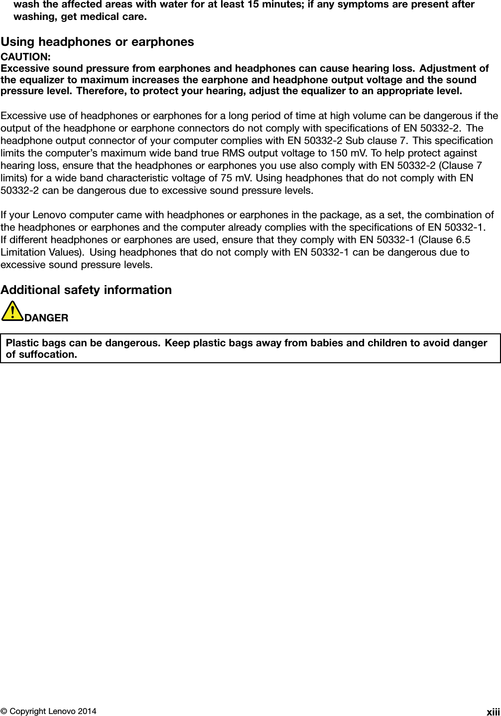 washtheaffectedareaswithwaterforatleast15minutes;ifanysymptomsarepresentafterwashing,getmedicalcare.UsingheadphonesorearphonesCAUTION:Excessivesoundpressurefromearphonesandheadphonescancausehearingloss.Adjustmentoftheequalizertomaximumincreasestheearphoneandheadphoneoutputvoltageandthesoundpressurelevel.Therefore,toprotectyourhearing,adjusttheequalizertoanappropriatelevel.ExcessiveuseofheadphonesorearphonesforalongperiodoftimeathighvolumecanbedangerousiftheoutputoftheheadphoneorearphoneconnectorsdonotcomplywithspeciﬁcationsofEN50332-2.TheheadphoneoutputconnectorofyourcomputercomplieswithEN50332-2Subclause7.Thisspeciﬁcationlimitsthecomputer’smaximumwidebandtrueRMSoutputvoltageto150mV.Tohelpprotectagainsthearingloss,ensurethattheheadphonesorearphonesyouusealsocomplywithEN50332-2(Clause7limits)forawidebandcharacteristicvoltageof75mV.UsingheadphonesthatdonotcomplywithEN50332-2canbedangerousduetoexcessivesoundpressurelevels.IfyourLenovocomputercamewithheadphonesorearphonesinthepackage,asaset,thecombinationoftheheadphonesorearphonesandthecomputeralreadycomplieswiththespeciﬁcationsofEN50332-1.Ifdifferentheadphonesorearphonesareused,ensurethattheycomplywithEN50332-1(Clause6.5LimitationValues).UsingheadphonesthatdonotcomplywithEN50332-1canbedangerousduetoexcessivesoundpressurelevels.AdditionalsafetyinformationDANGERPlasticbagscanbedangerous.Keepplasticbagsawayfrombabiesandchildrentoavoiddangerofsuffocation.©CopyrightLenovo2014xiii