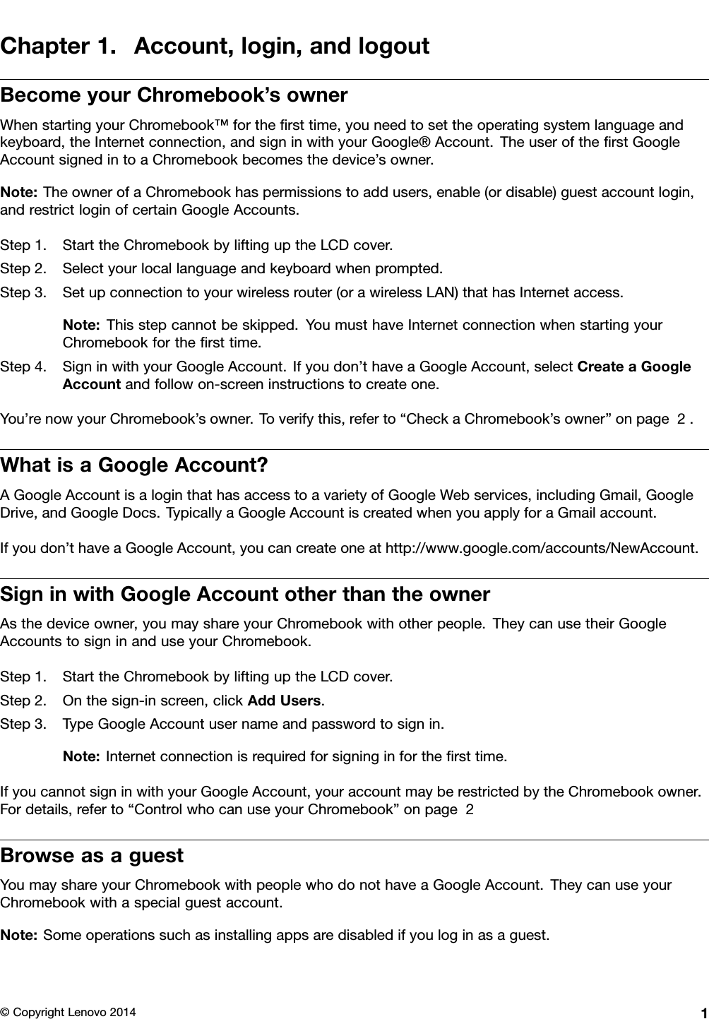 Chapter1.Account,login,andlogoutBecomeyourChromebook’sownerWhenstartingyourChromebook™fortheﬁrsttime,youneedtosettheoperatingsystemlanguageandkeyboard,theInternetconnection,andsigninwithyourGoogle®Account.TheuseroftheﬁrstGoogleAccountsignedintoaChromebookbecomesthedevice’sowner.Note:TheownerofaChromebookhaspermissionstoaddusers,enable(ordisable)guestaccountlogin,andrestrictloginofcertainGoogleAccounts.Step1.StarttheChromebookbyliftinguptheLCDcover.Step2.Selectyourlocallanguageandkeyboardwhenprompted.Step3.Setupconnectiontoyourwirelessrouter(orawirelessLAN)thathasInternetaccess.Note:Thisstepcannotbeskipped.Y oumusthaveInternetconnectionwhenstartingyourChromebookfortheﬁrsttime.Step4.SigninwithyourGoogleAccount.Ifyoudon’thaveaGoogleAccount,selectCreateaGoogleAccountandfollowon-screeninstructionstocreateone.You’renowyourChromebook’sowner.Toverifythis,referto“CheckaChromebook’sowner”onpage2.WhatisaGoogleAccount?AGoogleAccountisaloginthathasaccesstoavarietyofGoogleWebservices,includingGmail,GoogleDrive,andGoogleDocs.TypicallyaGoogleAccountiscreatedwhenyouapplyforaGmailaccount.Ifyoudon’thaveaGoogleAccount,youcancreateoneathttp://www.google.com/accounts/NewAccount.SigninwithGoogleAccountotherthantheownerAsthedeviceowner,youmayshareyourChromebookwithotherpeople.TheycanusetheirGoogleAccountstosigninanduseyourChromebook.Step1.StarttheChromebookbyliftinguptheLCDcover.Step2.Onthesign-inscreen,clickAddUsers.Step3.TypeGoogleAccountusernameandpasswordtosignin.Note:Internetconnectionisrequiredforsigninginfortheﬁrsttime.IfyoucannotsigninwithyourGoogleAccount,youraccountmayberestrictedbytheChromebookowner.Fordetails,referto“ControlwhocanuseyourChromebook”onpage2BrowseasaguestYoumayshareyourChromebookwithpeoplewhodonothaveaGoogleAccount.TheycanuseyourChromebookwithaspecialguestaccount.Note:Someoperationssuchasinstallingappsaredisabledifyouloginasaguest.©CopyrightLenovo20141