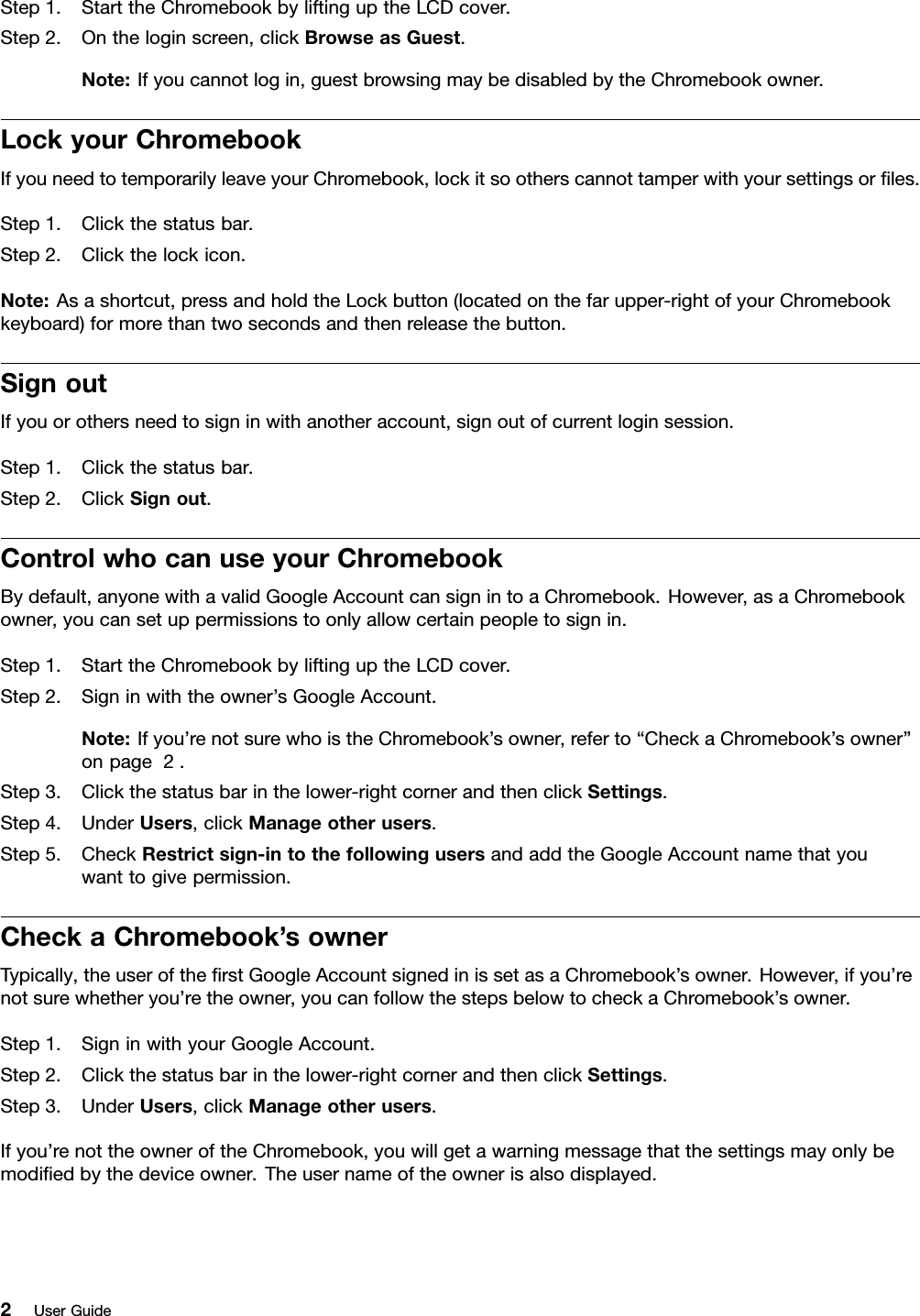 Step1.StarttheChromebookbyliftinguptheLCDcover.Step2.Ontheloginscreen,clickBrowseasGuest.Note:Ifyoucannotlogin,guestbrowsingmaybedisabledbytheChromebookowner.LockyourChromebookIfyouneedtotemporarilyleaveyourChromebook,lockitsootherscannottamperwithyoursettingsorﬁles.Step1.Clickthestatusbar.Step2.Clickthelockicon.Note:Asashortcut,pressandholdtheLockbutton(locatedonthefarupper-rightofyourChromebookkeyboard)formorethantwosecondsandthenreleasethebutton.SignoutIfyouorothersneedtosigninwithanotheraccount,signoutofcurrentloginsession.Step1.Clickthestatusbar.Step2.ClickSignout.ControlwhocanuseyourChromebookBydefault,anyonewithavalidGoogleAccountcansignintoaChromebook.However,asaChromebookowner,youcansetuppermissionstoonlyallowcertainpeopletosignin.Step1.StarttheChromebookbyliftinguptheLCDcover.Step2.Signinwiththeowner’sGoogleAccount.Note:Ifyou’renotsurewhoistheChromebook’sowner,referto“CheckaChromebook’sowner”onpage2.Step3.Clickthestatusbarinthelower-rightcornerandthenclickSettings.Step4.UnderUsers,clickManageotherusers.Step5.CheckRestrictsign-intothefollowingusersandaddtheGoogleAccountnamethatyouwanttogivepermission.CheckaChromebook’sownerTypically,theuseroftheﬁrstGoogleAccountsignedinissetasaChromebook’sowner.However,ifyou’renotsurewhetheryou’retheowner,youcanfollowthestepsbelowtocheckaChromebook’sowner.Step1.SigninwithyourGoogleAccount.Step2.Clickthestatusbarinthelower-rightcornerandthenclickSettings.Step3.UnderUsers,clickManageotherusers.Ifyou’renottheowneroftheChromebook,youwillgetawarningmessagethatthesettingsmayonlybemodiﬁedbythedeviceowner.Theusernameoftheownerisalsodisplayed.2UserGuide