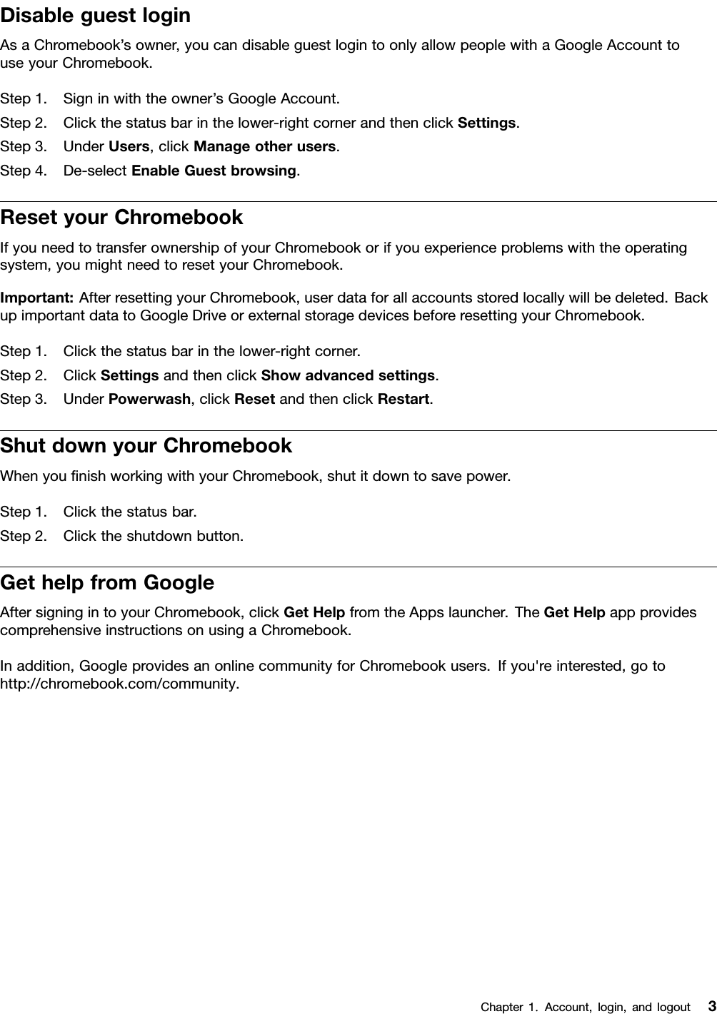 DisableguestloginAsaChromebook’sowner,youcandisableguestlogintoonlyallowpeoplewithaGoogleAccounttouseyourChromebook.Step1.Signinwiththeowner’sGoogleAccount.Step2.Clickthestatusbarinthelower-rightcornerandthenclickSettings.Step3.UnderUsers,clickManageotherusers.Step4.De-selectEnableGuestbrowsing.ResetyourChromebookIfyouneedtotransferownershipofyourChromebookorifyouexperienceproblemswiththeoperatingsystem,youmightneedtoresetyourChromebook.Important:AfterresettingyourChromebook,userdataforallaccountsstoredlocallywillbedeleted.BackupimportantdatatoGoogleDriveorexternalstoragedevicesbeforeresettingyourChromebook.Step1.Clickthestatusbarinthelower-rightcorner.Step2.ClickSettingsandthenclickShowadvancedsettings.Step3.UnderPowerwash,clickResetandthenclickRestart.ShutdownyourChromebookWhenyouﬁnishworkingwithyourChromebook,shutitdowntosavepower.Step1.Clickthestatusbar.Step2.Clicktheshutdownbutton.GethelpfromGoogleAftersigningintoyourChromebook,clickGetHelpfromtheAppslauncher.TheGetHelpappprovidescomprehensiveinstructionsonusingaChromebook.Inaddition,GoogleprovidesanonlinecommunityforChromebookusers.Ifyou&apos;reinterested,gotohttp://chromebook.com/community.Chapter1.Account,login,andlogout3