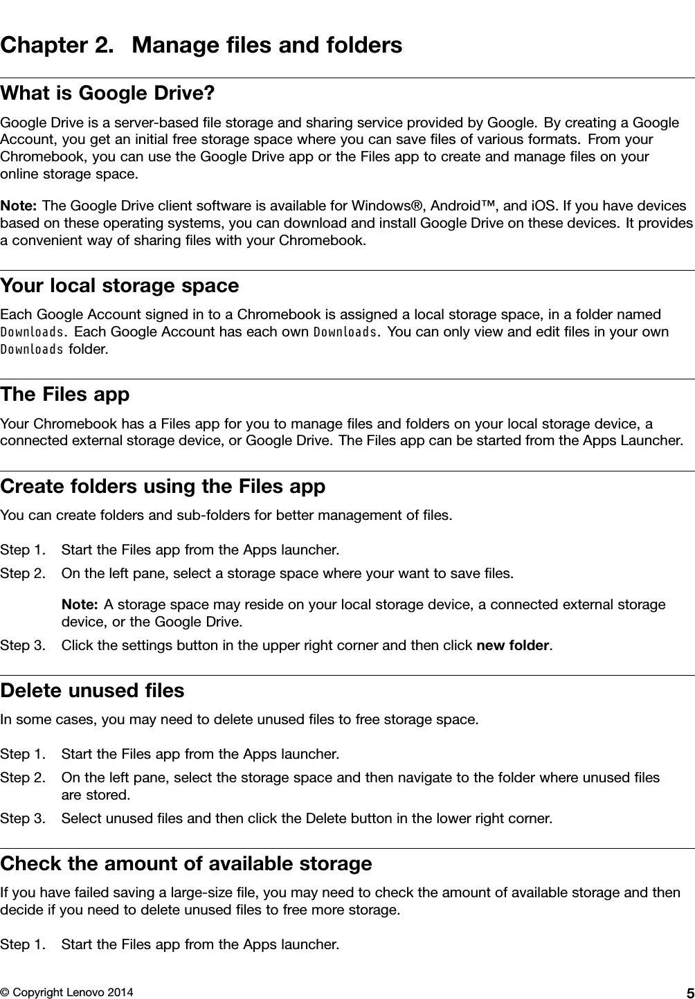 Chapter2.ManageﬁlesandfoldersWhatisGoogleDrive?GoogleDriveisaserver-basedﬁlestorageandsharingserviceprovidedbyGoogle.BycreatingaGoogleAccount,yougetaninitialfreestoragespacewhereyoucansaveﬁlesofvariousformats.FromyourChromebook,youcanusetheGoogleDriveapportheFilesapptocreateandmanageﬁlesonyouronlinestoragespace.Note:TheGoogleDriveclientsoftwareisavailableforWindows®,Android™,andiOS.Ifyouhavedevicesbasedontheseoperatingsystems,youcandownloadandinstallGoogleDriveonthesedevices.ItprovidesaconvenientwayofsharingﬁleswithyourChromebook.YourlocalstoragespaceEachGoogleAccountsignedintoaChromebookisassignedalocalstoragespace,inafoldernamedDownloads.EachGoogleAccounthaseachownDownloads.Y oucanonlyviewandeditﬁlesinyourownDownloadsfolder.TheFilesappYourChromebookhasaFilesappforyoutomanageﬁlesandfoldersonyourlocalstoragedevice,aconnectedexternalstoragedevice,orGoogleDrive.TheFilesappcanbestartedfromtheAppsLauncher.CreatefoldersusingtheFilesappYoucancreatefoldersandsub-foldersforbettermanagementofﬁles.Step1.StarttheFilesappfromtheAppslauncher.Step2.Ontheleftpane,selectastoragespacewhereyourwanttosaveﬁles.Note:Astoragespacemayresideonyourlocalstoragedevice,aconnectedexternalstoragedevice,ortheGoogleDrive.Step3.Clickthesettingsbuttonintheupperrightcornerandthenclicknewfolder.DeleteunusedﬁlesInsomecases,youmayneedtodeleteunusedﬁlestofreestoragespace.Step1.StarttheFilesappfromtheAppslauncher.Step2.Ontheleftpane,selectthestoragespaceandthennavigatetothefolderwhereunusedﬁlesarestored.Step3.SelectunusedﬁlesandthenclicktheDeletebuttoninthelowerrightcorner.ChecktheamountofavailablestorageIfyouhavefailedsavingalarge-sizeﬁle,youmayneedtochecktheamountofavailablestorageandthendecideifyouneedtodeleteunusedﬁlestofreemorestorage.Step1.StarttheFilesappfromtheAppslauncher.©CopyrightLenovo20145