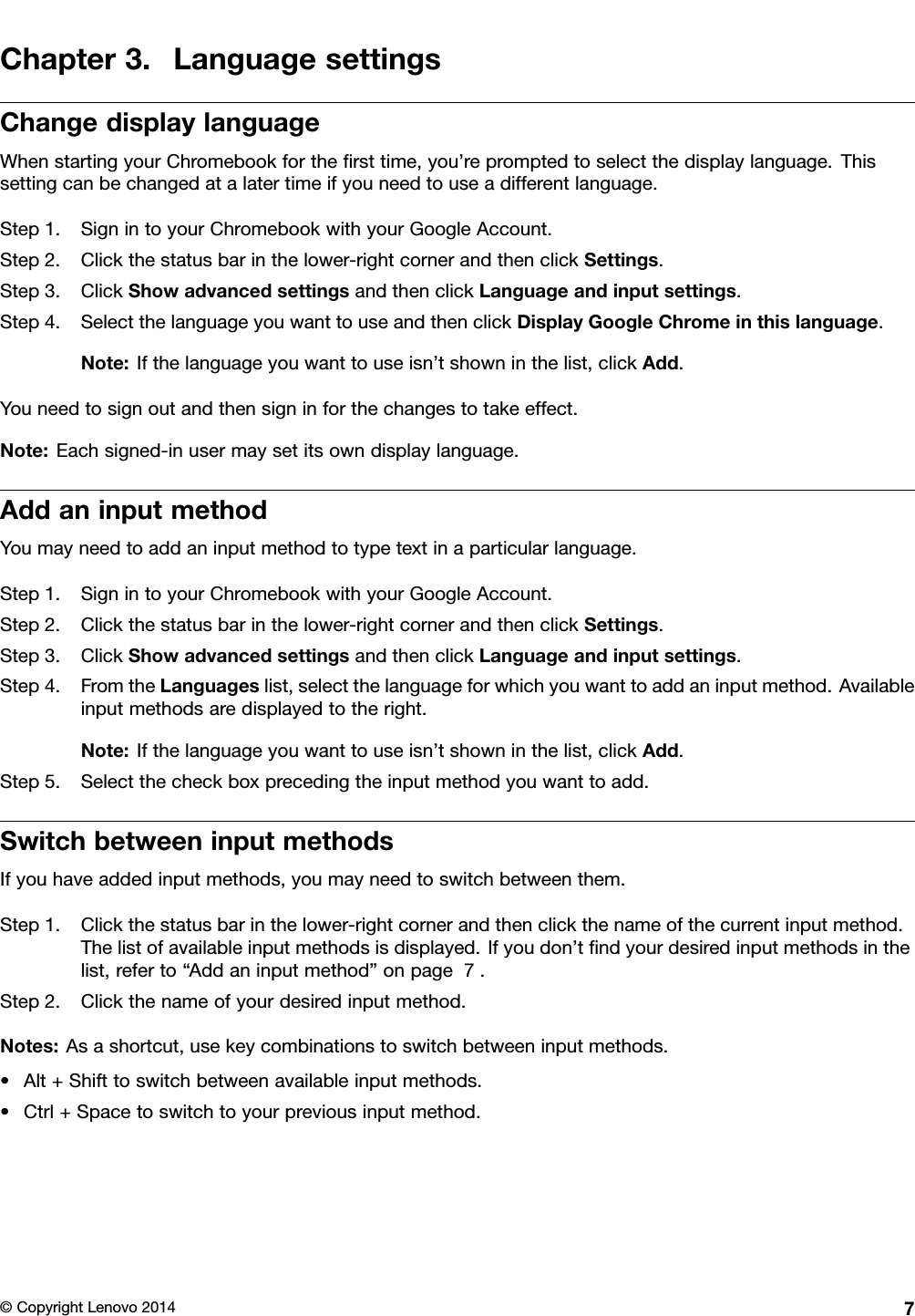 Chapter3.LanguagesettingsChangedisplaylanguageWhenstartingyourChromebookfortheﬁrsttime,you’repromptedtoselectthedisplaylanguage.Thissettingcanbechangedatalatertimeifyouneedtouseadifferentlanguage.Step1.SignintoyourChromebookwithyourGoogleAccount.Step2.Clickthestatusbarinthelower-rightcornerandthenclickSettings.Step3.ClickShowadvancedsettingsandthenclickLanguageandinputsettings.Step4.SelectthelanguageyouwanttouseandthenclickDisplayGoogleChromeinthislanguage.Note:Ifthelanguageyouwanttouseisn’tshowninthelist,clickAdd.Youneedtosignoutandthensigninforthechangestotakeeffect.Note:Eachsigned-inusermaysetitsowndisplaylanguage.AddaninputmethodYoumayneedtoaddaninputmethodtotypetextinaparticularlanguage.Step1.SignintoyourChromebookwithyourGoogleAccount.Step2.Clickthestatusbarinthelower-rightcornerandthenclickSettings.Step3.ClickShowadvancedsettingsandthenclickLanguageandinputsettings.Step4.FromtheLanguageslist,selectthelanguageforwhichyouwanttoaddaninputmethod.Availableinputmethodsaredisplayedtotheright.Note:Ifthelanguageyouwanttouseisn’tshowninthelist,clickAdd.Step5.Selectthecheckboxprecedingtheinputmethodyouwanttoadd.SwitchbetweeninputmethodsIfyouhaveaddedinputmethods,youmayneedtoswitchbetweenthem.Step1.Clickthestatusbarinthelower-rightcornerandthenclickthenameofthecurrentinputmethod.Thelistofavailableinputmethodsisdisplayed.Ifyoudon’tﬁndyourdesiredinputmethodsinthelist,referto“Addaninputmethod”onpage7.Step2.Clickthenameofyourdesiredinputmethod.Notes:Asashortcut,usekeycombinationstoswitchbetweeninputmethods.•Alt+Shifttoswitchbetweenavailableinputmethods.•Ctrl+Spacetoswitchtoyourpreviousinputmethod.©CopyrightLenovo20147