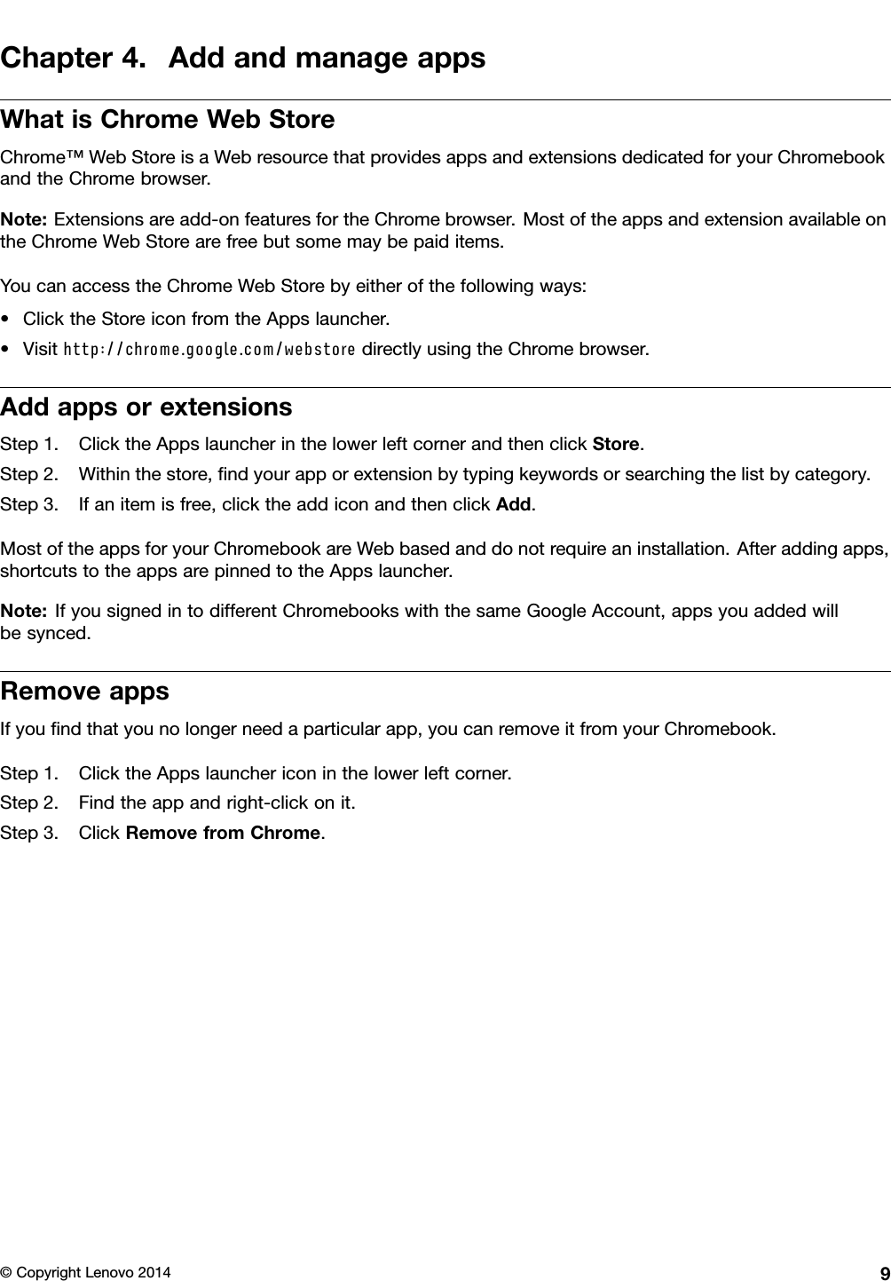 Chapter4.AddandmanageappsWhatisChromeWebStoreChrome™WebStoreisaWebresourcethatprovidesappsandextensionsdedicatedforyourChromebookandtheChromebrowser.Note:Extensionsareadd-onfeaturesfortheChromebrowser.MostoftheappsandextensionavailableontheChromeWebStorearefreebutsomemaybepaiditems.YoucanaccesstheChromeWebStorebyeitherofthefollowingways:•ClicktheStoreiconfromtheAppslauncher.•Visithttp://chrome.google.com/webstoredirectlyusingtheChromebrowser.AddappsorextensionsStep1.ClicktheAppslauncherinthelowerleftcornerandthenclickStore.Step2.Withinthestore,ﬁndyourapporextensionbytypingkeywordsorsearchingthelistbycategory.Step3.Ifanitemisfree,clicktheaddiconandthenclickAdd.MostoftheappsforyourChromebookareWebbasedanddonotrequireaninstallation.Afteraddingapps,shortcutstotheappsarepinnedtotheAppslauncher.Note:IfyousignedintodifferentChromebookswiththesameGoogleAccount,appsyouaddedwillbesynced.RemoveappsIfyouﬁndthatyounolongerneedaparticularapp,youcanremoveitfromyourChromebook.Step1.ClicktheAppslaunchericoninthelowerleftcorner.Step2.Findtheappandright-clickonit.Step3.ClickRemovefromChrome.©CopyrightLenovo20149