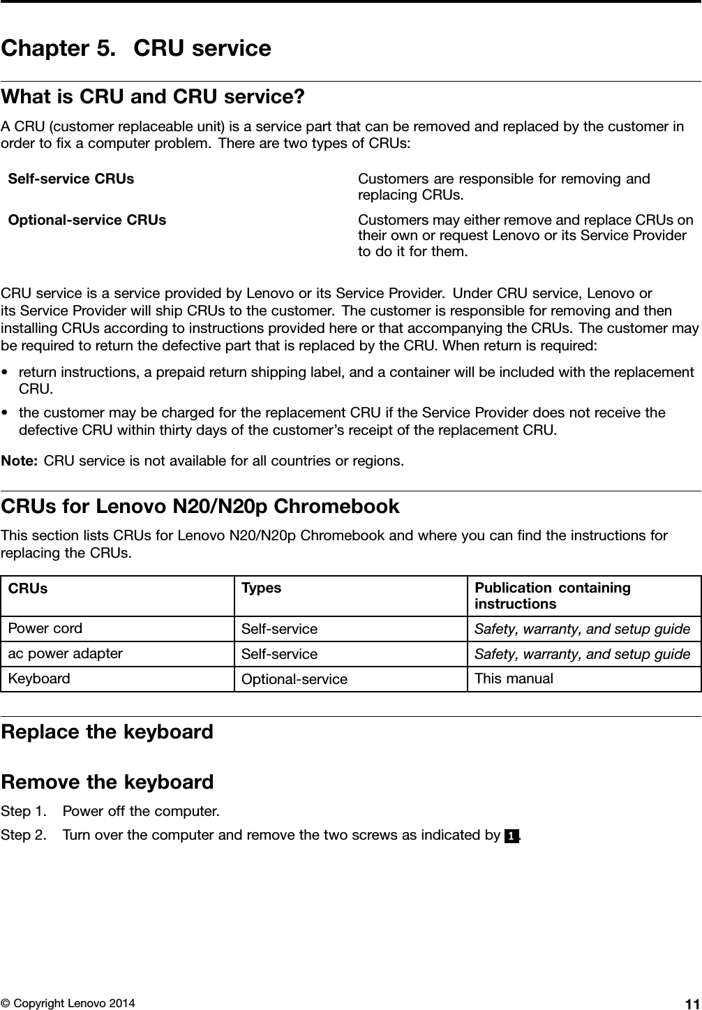 Chapter5.CRUserviceWhatisCRUandCRUservice?ACRU(customerreplaceableunit)isaservicepartthatcanberemovedandreplacedbythecustomerinordertoﬁxacomputerproblem.TherearetwotypesofCRUs:Self-serviceCRUsCustomersareresponsibleforremovingandreplacingCRUs.Optional-serviceCRUsCustomersmayeitherremoveandreplaceCRUsontheirownorrequestLenovooritsServiceProvidertodoitforthem.CRUserviceisaserviceprovidedbyLenovooritsServiceProvider.UnderCRUservice,LenovooritsServiceProviderwillshipCRUstothecustomer.ThecustomerisresponsibleforremovingandtheninstallingCRUsaccordingtoinstructionsprovidedhereorthataccompanyingtheCRUs.ThecustomermayberequiredtoreturnthedefectivepartthatisreplacedbytheCRU.Whenreturnisrequired:•returninstructions,aprepaidreturnshippinglabel,andacontainerwillbeincludedwiththereplacementCRU.•thecustomermaybechargedforthereplacementCRUiftheServiceProviderdoesnotreceivethedefectiveCRUwithinthirtydaysofthecustomer’sreceiptofthereplacementCRU.Note:CRUserviceisnotavailableforallcountriesorregions.CRUsforLenovoN20/N20pChromebookThissectionlistsCRUsforLenovoN20/N20pChromebookandwhereyoucanﬁndtheinstructionsforreplacingtheCRUs.CRUsTypesPublicationcontaininginstructionsPowercordSelf-serviceSafety,warranty,andsetupguideacpoweradapterSelf-serviceSafety,warranty,andsetupguideKeyboardOptional-serviceThismanualReplacethekeyboardRemovethekeyboardStep1.Poweroffthecomputer.Step2.Turnoverthecomputerandremovethetwoscrewsasindicatedby1.©CopyrightLenovo201411