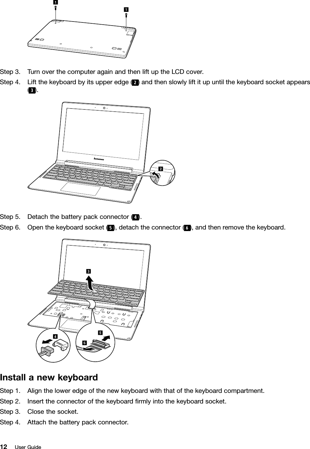 aaStep3.TurnoverthecomputeragainandthenliftuptheLCDcover.Step4.Liftthekeyboardbyitsupperedge(2)andthenslowlyliftitupuntilthekeyboardsocketappears(3).bStep5.Detachthebatterypackconnector(4).Step6.Openthekeyboardsocket(5),detachtheconnector(6),andthenremovethekeyboard.cdfeInstallanewkeyboardStep1.Aligntheloweredgeofthenewkeyboardwiththatofthekeyboardcompartment.Step2.Inserttheconnectorofthekeyboardﬁrmlyintothekeyboardsocket.Step3.Closethesocket.Step4.Attachthebatterypackconnector.12UserGuide