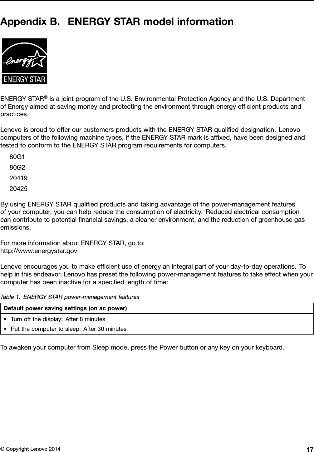 AppendixB.ENERGYSTARmodelinformationENERGYSTAR®isajointprogramoftheU.S.EnvironmentalProtectionAgencyandtheU.S.DepartmentofEnergyaimedatsavingmoneyandprotectingtheenvironmentthroughenergyefﬁcientproductsandpractices.LenovoisproudtoofferourcustomersproductswiththeENERGYSTARqualiﬁeddesignation.Lenovocomputersofthefollowingmachinetypes,iftheENERGYSTARmarkisafﬁxed,havebeendesignedandtestedtoconformtotheENERGYSTARprogramrequirementsforcomputers.80G180G22041920425ByusingENERGYSTARqualiﬁedproductsandtakingadvantageofthepower-managementfeaturesofyourcomputer,youcanhelpreducetheconsumptionofelectricity.Reducedelectricalconsumptioncancontributetopotentialﬁnancialsavings,acleanerenvironment,andthereductionofgreenhousegasemissions.FormoreinformationaboutENERGYSTAR,goto:http://www.energystar.govLenovoencouragesyoutomakeefﬁcientuseofenergyanintegralpartofyourday-to-dayoperations.Tohelpinthisendeavor,Lenovohaspresetthefollowingpower-managementfeaturestotakeeffectwhenyourcomputerhasbeeninactiveforaspeciﬁedlengthoftime:Table1.ENERGYSTARpower-managementfeaturesDefaultpowersavingsettings(onacpower)•Turnoffthedisplay:After8minutes•Putthecomputertosleep:After30minutesToawakenyourcomputerfromSleepmode,pressthePowerbuttonoranykeyonyourkeyboard.©CopyrightLenovo201417