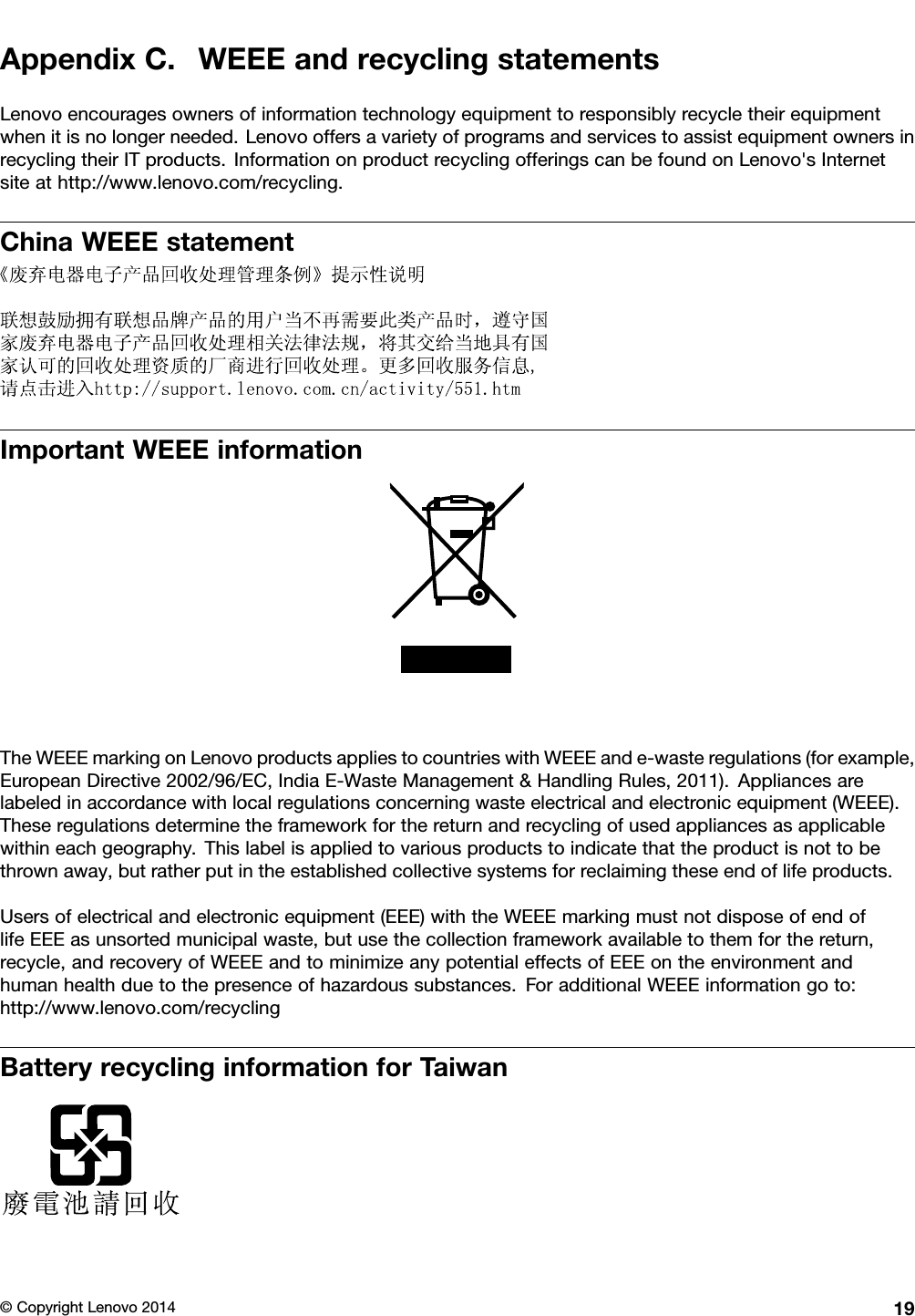 AppendixC.WEEEandrecyclingstatementsLenovoencouragesownersofinformationtechnologyequipmenttoresponsiblyrecycletheirequipmentwhenitisnolongerneeded.LenovooffersavarietyofprogramsandservicestoassistequipmentownersinrecyclingtheirITproducts.InformationonproductrecyclingofferingscanbefoundonLenovo&apos;sInternetsiteathttp://www.lenovo.com/recycling.ChinaWEEEstatementImportantWEEEinformationTheWEEEmarkingonLenovoproductsappliestocountrieswithWEEEande-wasteregulations(forexample,EuropeanDirective2002/96/EC,IndiaE-WasteManagement&amp;HandlingRules,2011).Appliancesarelabeledinaccordancewithlocalregulationsconcerningwasteelectricalandelectronicequipment(WEEE).Theseregulationsdeterminetheframeworkforthereturnandrecyclingofusedappliancesasapplicablewithineachgeography.Thislabelisappliedtovariousproductstoindicatethattheproductisnottobethrownaway,butratherputintheestablishedcollectivesystemsforreclaimingtheseendoflifeproducts.Usersofelectricalandelectronicequipment(EEE)withtheWEEEmarkingmustnotdisposeofendoflifeEEEasunsortedmunicipalwaste,butusethecollectionframeworkavailabletothemforthereturn,recycle,andrecoveryofWEEEandtominimizeanypotentialeffectsofEEEontheenvironmentandhumanhealthduetothepresenceofhazardoussubstances.ForadditionalWEEEinformationgoto:http://www.lenovo.com/recyclingBatteryrecyclinginformationforTaiwan©CopyrightLenovo201419