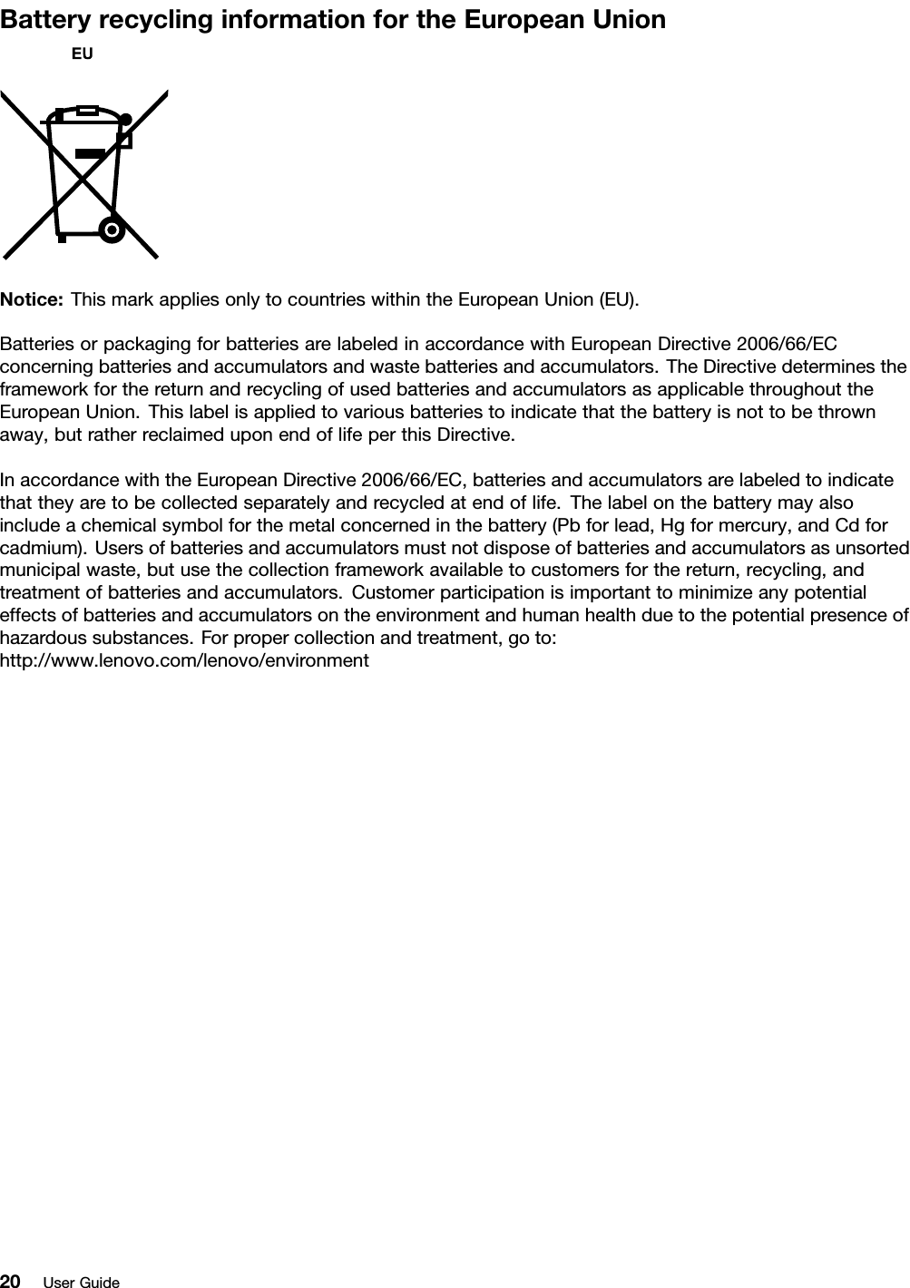 BatteryrecyclinginformationfortheEuropeanUnionNotice:ThismarkappliesonlytocountrieswithintheEuropeanUnion(EU).BatteriesorpackagingforbatteriesarelabeledinaccordancewithEuropeanDirective2006/66/ECconcerningbatteriesandaccumulatorsandwastebatteriesandaccumulators.TheDirectivedeterminestheframeworkforthereturnandrecyclingofusedbatteriesandaccumulatorsasapplicablethroughouttheEuropeanUnion.Thislabelisappliedtovariousbatteriestoindicatethatthebatteryisnottobethrownaway,butratherreclaimeduponendoflifeperthisDirective.InaccordancewiththeEuropeanDirective2006/66/EC,batteriesandaccumulatorsarelabeledtoindicatethattheyaretobecollectedseparatelyandrecycledatendoflife.Thelabelonthebatterymayalsoincludeachemicalsymbolforthemetalconcernedinthebattery(Pbforlead,Hgformercury,andCdforcadmium).Usersofbatteriesandaccumulatorsmustnotdisposeofbatteriesandaccumulatorsasunsortedmunicipalwaste,butusethecollectionframeworkavailabletocustomersforthereturn,recycling,andtreatmentofbatteriesandaccumulators.Customerparticipationisimportanttominimizeanypotentialeffectsofbatteriesandaccumulatorsontheenvironmentandhumanhealthduetothepotentialpresenceofhazardoussubstances.Forpropercollectionandtreatment,goto:http://www.lenovo.com/lenovo/environment20UserGuide