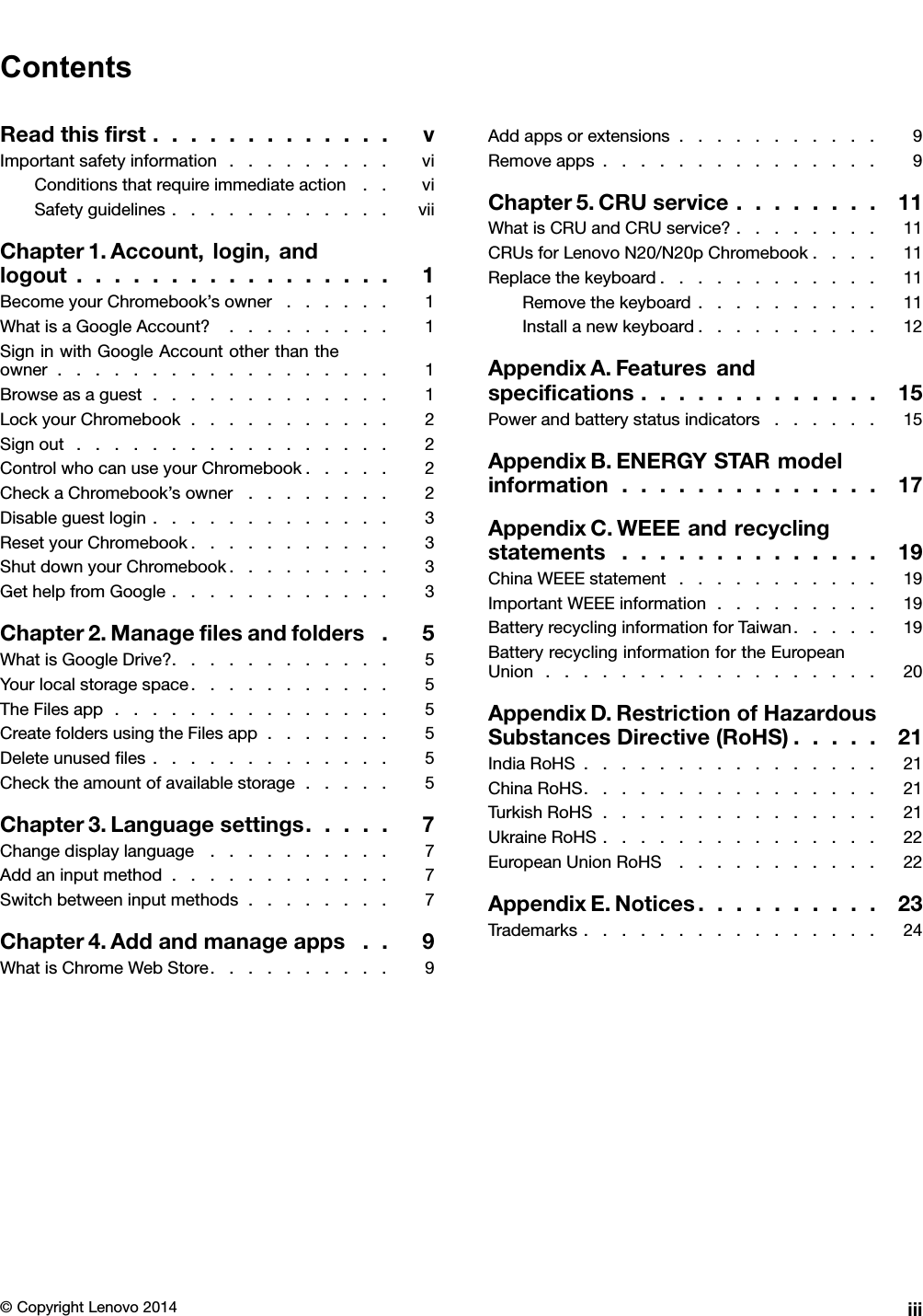 ContentsReadthisﬁrst.............vImportantsafetyinformation.........viConditionsthatrequireimmediateaction..viSafetyguidelines............viiChapter1.Account,login,andlogout.................1BecomeyourChromebook’sowner......1WhatisaGoogleAccount?.........1SigninwithGoogleAccountotherthantheowner..................1Browseasaguest.............1LockyourChromebook...........2Signout.................2ControlwhocanuseyourChromebook.....2CheckaChromebook’sowner........2Disableguestlogin.............3ResetyourChromebook...........3ShutdownyourChromebook.........3GethelpfromGoogle............3Chapter2.Manageﬁlesandfolders.5WhatisGoogleDrive?............5Yourlocalstoragespace...........5TheFilesapp...............5CreatefoldersusingtheFilesapp.......5Deleteunusedﬁles.............5Checktheamountofavailablestorage.....5Chapter3.Languagesettings.....7Changedisplaylanguage..........7Addaninputmethod............7Switchbetweeninputmethods........7Chapter4.Addandmanageapps..9WhatisChromeWebStore..........9Addappsorextensions...........9Removeapps...............9Chapter5.CRUservice........11WhatisCRUandCRUservice?........11CRUsforLenovoN20/N20pChromebook....11Replacethekeyboard............11Removethekeyboard..........11Installanewkeyboard..........12AppendixA.Featuresandspeciﬁcations.............15Powerandbatterystatusindicators......15AppendixB.ENERGYSTARmodelinformation..............17AppendixC.WEEEandrecyclingstatements..............19ChinaWEEEstatement...........19ImportantWEEEinformation.........19BatteryrecyclinginformationforTaiwan.....19BatteryrecyclinginformationfortheEuropeanUnion..................20AppendixD.RestrictionofHazardousSubstancesDirective(RoHS).....21IndiaRoHS................21ChinaRoHS................21TurkishRoHS...............21UkraineRoHS...............22EuropeanUnionRoHS...........22AppendixE.Notices..........23Trademarks................24©CopyrightLenovo2014iii