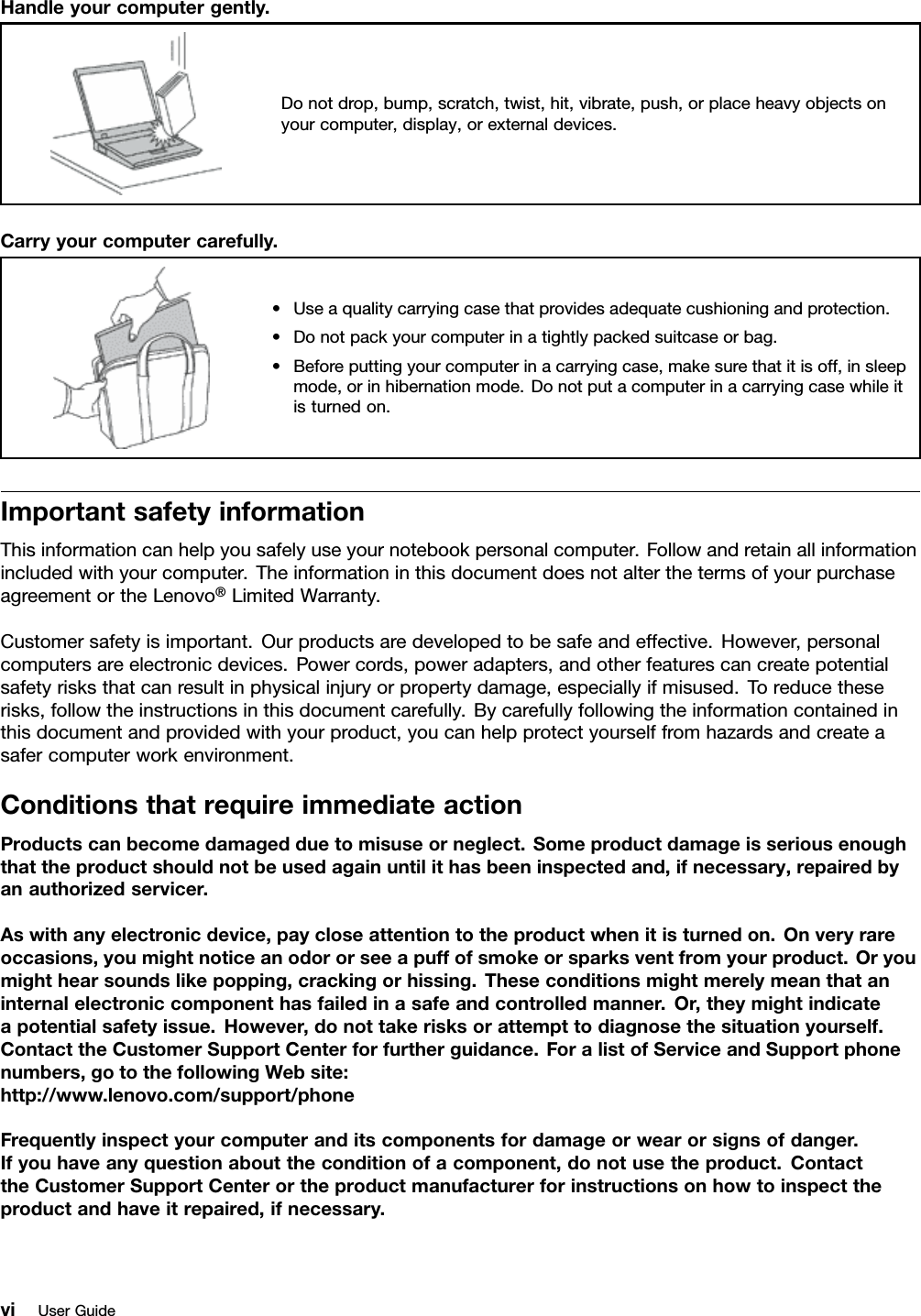 Handleyourcomputergently.Donotdrop,bump,scratch,twist,hit,vibrate,push,orplaceheavyobjectsonyourcomputer,display,orexternaldevices.Carryyourcomputercarefully.•Useaqualitycarryingcasethatprovidesadequatecushioningandprotection.•Donotpackyourcomputerinatightlypackedsuitcaseorbag.•Beforeputtingyourcomputerinacarryingcase,makesurethatitisoff,insleepmode,orinhibernationmode.Donotputacomputerinacarryingcasewhileitisturnedon.ImportantsafetyinformationThisinformationcanhelpyousafelyuseyournotebookpersonalcomputer.Followandretainallinformationincludedwithyourcomputer.TheinformationinthisdocumentdoesnotalterthetermsofyourpurchaseagreementortheLenovo®LimitedWarranty.Customersafetyisimportant.Ourproductsaredevelopedtobesafeandeffective.However,personalcomputersareelectronicdevices.Powercords,poweradapters,andotherfeaturescancreatepotentialsafetyrisksthatcanresultinphysicalinjuryorpropertydamage,especiallyifmisused.Toreducetheserisks,followtheinstructionsinthisdocumentcarefully.Bycarefullyfollowingtheinformationcontainedinthisdocumentandprovidedwithyourproduct,youcanhelpprotectyourselffromhazardsandcreateasafercomputerworkenvironment.ConditionsthatrequireimmediateactionProductscanbecomedamagedduetomisuseorneglect.Someproductdamageisseriousenoughthattheproductshouldnotbeusedagainuntilithasbeeninspectedand,ifnecessary,repairedbyanauthorizedservicer.Aswithanyelectronicdevice,paycloseattentiontotheproductwhenitisturnedon.Onveryrareoccasions,youmightnoticeanodororseeapuffofsmokeorsparksventfromyourproduct.Oryoumighthearsoundslikepopping,crackingorhissing.Theseconditionsmightmerelymeanthataninternalelectroniccomponenthasfailedinasafeandcontrolledmanner.Or,theymightindicateapotentialsafetyissue.However,donottakerisksorattempttodiagnosethesituationyourself.ContacttheCustomerSupportCenterforfurtherguidance.ForalistofServiceandSupportphonenumbers,gotothefollowingWebsite:http://www.lenovo.com/support/phoneFrequentlyinspectyourcomputeranditscomponentsfordamageorwearorsignsofdanger.Ifyouhaveanyquestionabouttheconditionofacomponent,donotusetheproduct.ContacttheCustomerSupportCenterortheproductmanufacturerforinstructionsonhowtoinspecttheproductandhaveitrepaired,ifnecessary.viUserGuide