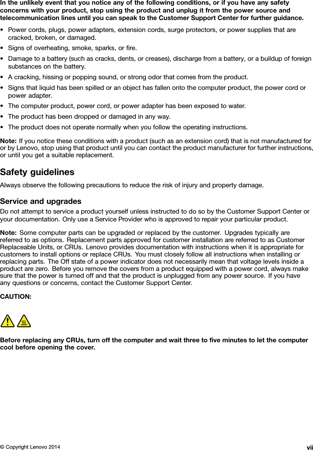 Intheunlikelyeventthatyounoticeanyofthefollowingconditions,orifyouhaveanysafetyconcernswithyourproduct,stopusingtheproductandunplugitfromthepowersourceandtelecommunicationlinesuntilyoucanspeaktotheCustomerSupportCenterforfurtherguidance.•Powercords,plugs,poweradapters,extensioncords,surgeprotectors,orpowersuppliesthatarecracked,broken,ordamaged.•Signsofoverheating,smoke,sparks,orﬁre.•Damagetoabattery(suchascracks,dents,orcreases),dischargefromabattery,orabuildupofforeignsubstancesonthebattery.•Acracking,hissingorpoppingsound,orstrongodorthatcomesfromtheproduct.•Signsthatliquidhasbeenspilledoranobjecthasfallenontothecomputerproduct,thepowercordorpoweradapter.•Thecomputerproduct,powercord,orpoweradapterhasbeenexposedtowater.•Theproducthasbeendroppedordamagedinanyway.•Theproductdoesnotoperatenormallywhenyoufollowtheoperatinginstructions.Note:Ifyounoticetheseconditionswithaproduct(suchasanextensioncord)thatisnotmanufacturedfororbyLenovo,stopusingthatproductuntilyoucancontacttheproductmanufacturerforfurtherinstructions,oruntilyougetasuitablereplacement.SafetyguidelinesAlwaysobservethefollowingprecautionstoreducetheriskofinjuryandpropertydamage.ServiceandupgradesDonotattempttoserviceaproductyourselfunlessinstructedtodosobytheCustomerSupportCenteroryourdocumentation.OnlyuseaServiceProviderwhoisapprovedtorepairyourparticularproduct.Note:Somecomputerpartscanbeupgradedorreplacedbythecustomer.Upgradestypicallyarereferredtoasoptions.ReplacementpartsapprovedforcustomerinstallationarereferredtoasCustomerReplaceableUnits,orCRUs.LenovoprovidesdocumentationwithinstructionswhenitisappropriateforcustomerstoinstalloptionsorreplaceCRUs.Youmustcloselyfollowallinstructionswheninstallingorreplacingparts.TheOffstateofapowerindicatordoesnotnecessarilymeanthatvoltagelevelsinsideaproductarezero.Beforeyouremovethecoversfromaproductequippedwithapowercord,alwaysmakesurethatthepoweristurnedoffandthattheproductisunpluggedfromanypowersource.Ifyouhaveanyquestionsorconcerns,contacttheCustomerSupportCenter.CAUTION:BeforereplacinganyCRUs,turnoffthecomputerandwaitthreetoﬁveminutestoletthecomputercoolbeforeopeningthecover.©CopyrightLenovo2014vii