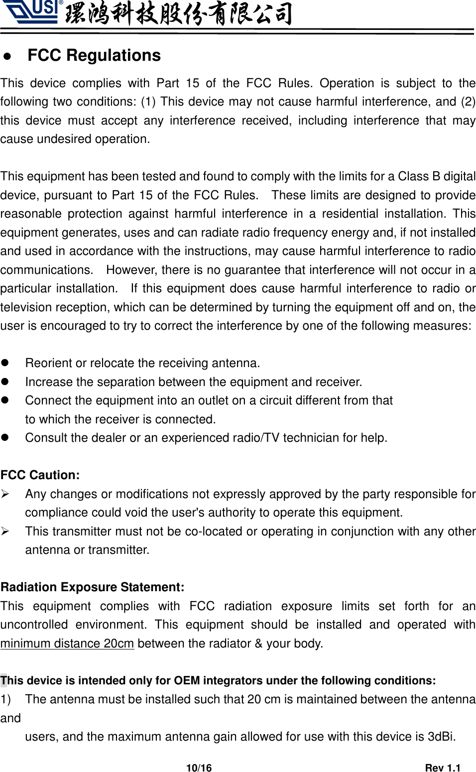                                   10/16                                         Rev 1.1  FCC Regulations This  device  complies  with  Part  15  of  the  FCC  Rules.  Operation  is  subject  to  the following two conditions: (1) This device may not cause harmful interference, and (2) this  device  must  accept  any  interference  received,  including  interference  that  may cause undesired operation.  This equipment has been tested and found to comply with the limits for a Class B digital device, pursuant to Part 15 of the FCC Rules.    These limits are designed to provide reasonable  protection  against  harmful  interference  in  a  residential  installation.  This equipment generates, uses and can radiate radio frequency energy and, if not installed and used in accordance with the instructions, may cause harmful interference to radio communications.    However, there is no guarantee that interference will not occur in a particular installation.    If this equipment does cause harmful interference to radio or television reception, which can be determined by turning the equipment off and on, the user is encouraged to try to correct the interference by one of the following measures:    Reorient or relocate the receiving antenna.   Increase the separation between the equipment and receiver.   Connect the equipment into an outlet on a circuit different from that to which the receiver is connected.   Consult the dealer or an experienced radio/TV technician for help.  FCC Caution:   Any changes or modifications not expressly approved by the party responsible for compliance could void the user&apos;s authority to operate this equipment.   This transmitter must not be co-located or operating in conjunction with any other antenna or transmitter.  Radiation Exposure Statement: This  equipment  complies  with  FCC  radiation  exposure  limits  set  forth  for  an uncontrolled  environment.  This  equipment  should  be  installed  and  operated  with minimum distance 20cm between the radiator &amp; your body.  This device is intended only for OEM integrators under the following conditions: 1)  The antenna must be installed such that 20 cm is maintained between the antenna and     users, and the maximum antenna gain allowed for use with this device is 3dBi.   