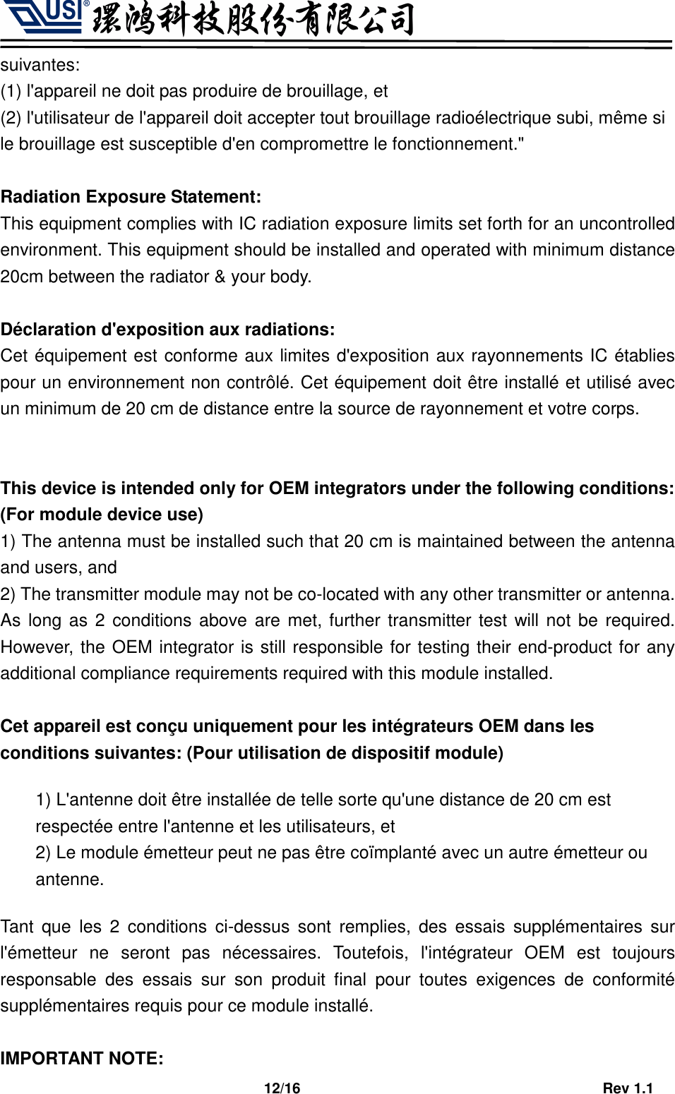                                   12/16                                         Rev 1.1 suivantes:   (1) l&apos;appareil ne doit pas produire de brouillage, et   (2) l&apos;utilisateur de l&apos;appareil doit accepter tout brouillage radioélectrique subi, même si le brouillage est susceptible d&apos;en compromettre le fonctionnement.&quot;  Radiation Exposure Statement: This equipment complies with IC radiation exposure limits set forth for an uncontrolled environment. This equipment should be installed and operated with minimum distance 20cm between the radiator &amp; your body.  Déclaration d&apos;exposition aux radiations: Cet équipement est conforme aux limites d&apos;exposition aux rayonnements IC établies pour un environnement non contrôlé. Cet équipement doit être installé et utilisé avec un minimum de 20 cm de distance entre la source de rayonnement et votre corps.   This device is intended only for OEM integrators under the following conditions: (For module device use) 1) The antenna must be installed such that 20 cm is maintained between the antenna and users, and   2) The transmitter module may not be co-located with any other transmitter or antenna. As long as 2 conditions above are met, further transmitter test will not be required. However, the OEM integrator is still responsible for testing their end-product for any additional compliance requirements required with this module installed.  Cet appareil est conçu uniquement pour les intégrateurs OEM dans les conditions suivantes: (Pour utilisation de dispositif module) 1) L&apos;antenne doit être installée de telle sorte qu&apos;une distance de 20 cm est respectée entre l&apos;antenne et les utilisateurs, et 2) Le module émetteur peut ne pas être coïmplanté avec un autre émetteur ou antenne. Tant  que  les  2  conditions  ci-dessus  sont  remplies,  des  essais  supplémentaires  sur l&apos;émetteur  ne  seront  pas  nécessaires.  Toutefois,  l&apos;intégrateur  OEM  est  toujours responsable  des  essais  sur  son  produit  final  pour  toutes  exigences  de  conformité supplémentaires requis pour ce module installé.  IMPORTANT NOTE: 