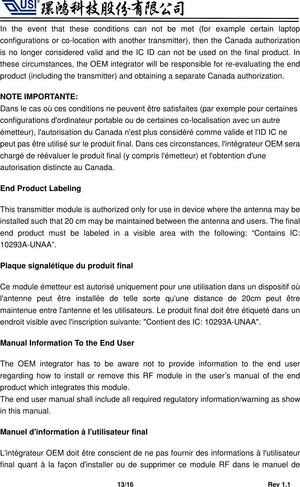                                   13/16                                         Rev 1.1 In  the  event  that  these  conditions  can  not  be  met  (for  example  certain  laptop configurations or co-location with another transmitter), then the Canada authorization is no longer considered valid and the IC ID can not be used on the final product. In these circumstances, the OEM integrator will be responsible for re-evaluating the end product (including the transmitter) and obtaining a separate Canada authorization. NOTE IMPORTANTE: Dans le cas où ces conditions ne peuvent être satisfaites (par exemple pour certaines configurations d&apos;ordinateur portable ou de certaines co-localisation avec un autre émetteur), l&apos;autorisation du Canada n&apos;est plus considéré comme valide et l&apos;ID IC ne peut pas être utilisé sur le produit final. Dans ces circonstances, l&apos;intégrateur OEM sera chargé de réévaluer le produit final (y compris l&apos;émetteur) et l&apos;obtention d&apos;une autorisation distincte au Canada. End Product Labeling This transmitter module is authorized only for use in device where the antenna may be installed such that 20 cm may be maintained between the antenna and users. The final end  product  must  be  labeled  in  a  visible  area  with  the  following:  “Contains  IC: 10293A-UNAA”. Plaque signalétique du produit final Ce module émetteur est autorisé uniquement pour une utilisation dans un dispositif où l&apos;antenne  peut  être  installée  de  telle  sorte  qu&apos;une  distance  de  20cm  peut  être maintenue entre l&apos;antenne et les utilisateurs. Le produit final doit être étiqueté dans un endroit visible avec l&apos;inscription suivante: &quot;Contient des IC: 10293A-UNAA&quot;. Manual Information To the End User The  OEM  integrator  has  to  be  aware  not  to  provide  information  to  the  end  user regarding how to  install or  remove  this  RF  module in the user’s manual of the end product which integrates this module. The end user manual shall include all required regulatory information/warning as show in this manual. Manuel d&apos;information à l&apos;utilisateur final L&apos;intégrateur OEM doit être conscient de ne pas fournir des informations à l&apos;utilisateur final quant à la façon d&apos;installer ou de supprimer  ce module RF dans le manuel de 