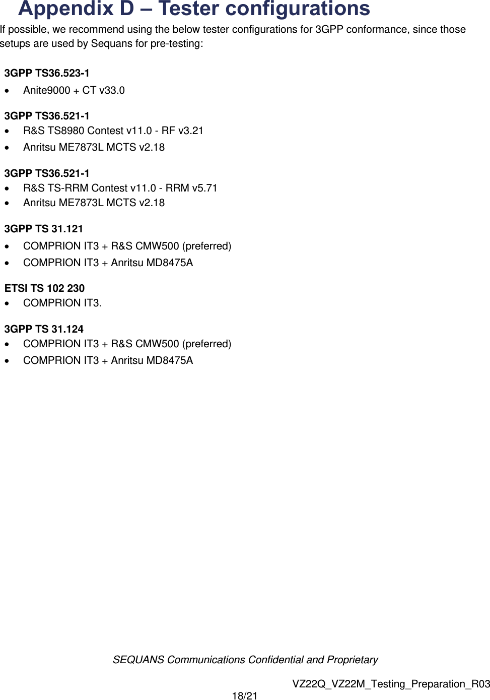 SEQUANS Communications Confidential and Proprietary   VZ22Q_VZ22M_Testing_Preparation_R03 18/21  Appendix D &ndash; Tester configurations   If possible, we recommend using the below tester configurations for 3GPP conformance, since those setups are used by Sequans for pre-testing:  3GPP TS36.523-1                 Anite9000 + CT v33.0              3GPP TS36.521-1                 R&amp;S TS8980 Contest v11.0 - RF v3.21              Anritsu ME7873L MCTS v2.18             3GPP TS36.521-1                 R&amp;S TS-RRM Contest v11.0 - RRM v5.71             Anritsu ME7873L MCTS v2.18              3GPP TS 31.121                 COMPRION IT3 + R&amp;S CMW500 (preferred)            COMPRION IT3 + Anritsu MD8475A            ETSI TS 102 230                 COMPRION IT3.             3GPP TS 31.124                 COMPRION IT3 + R&amp;S CMW500 (preferred)             COMPRION IT3 + Anritsu MD8475A                               