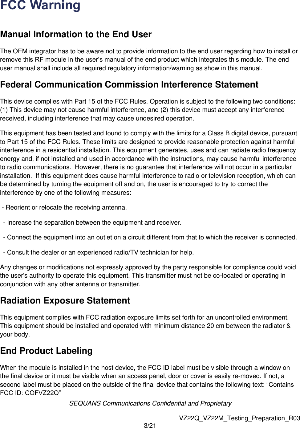 SEQUANS Communications Confidential and Proprietary   VZ22Q_VZ22M_Testing_Preparation_R03 3/21  FCC Warning  Manual Information to the End User  The OEM integrator has to be aware not to provide information to the end user regarding how to install or remove this RF module in the user&rsquo;s manual of the end product which integrates this module. The end user manual shall include all required regulatory information/warning as show in this manual. Federal Communication Commission Interference Statement  This device complies with Part 15 of the FCC Rules. Operation is subject to the following two conditions: (1) This device may not cause harmful interference, and (2) this device must accept any interference received, including interference that may cause undesired operation.  This equipment has been tested and found to comply with the limits for a Class B digital device, pursuant to Part 15 of the FCC Rules. These limits are designed to provide reasonable protection against harmful interference in a residential installation. This equipment generates, uses and can radiate radio frequency energy and, if not installed and used in accordance with the instructions, may cause harmful interference to radio communications.  However, there is no guarantee that interference will not occur in a particular installation.  If this equipment does cause harmful interference to radio or television reception, which can be determined by turning the equipment off and on, the user is encouraged to try to correct the interference by one of the following measures:  - Reorient or relocate the receiving antenna.  - Increase the separation between the equipment and receiver.  - Connect the equipment into an outlet on a circuit different from that to which the receiver is connected.  - Consult the dealer or an experienced radio/TV technician for help.  Any changes or modifications not expressly approved by the party responsible for compliance could void the user's authority to operate this equipment. This transmitter must not be co-located or operating in conjunction with any other antenna or transmitter. Radiation Exposure Statement This equipment complies with FCC radiation exposure limits set forth for an uncontrolled environment. This equipment should be installed and operated with minimum distance 20 cm between the radiator &amp; your body. End Product Labeling When the module is installed in the host device, the FCC ID label must be visible through a window on the final device or it must be visible when an access panel, door or cover is easily re-moved. If not, a second label must be placed on the outside of the final device that contains the following text: &ldquo;Contains FCC ID: COFVZ22Q&rdquo;  