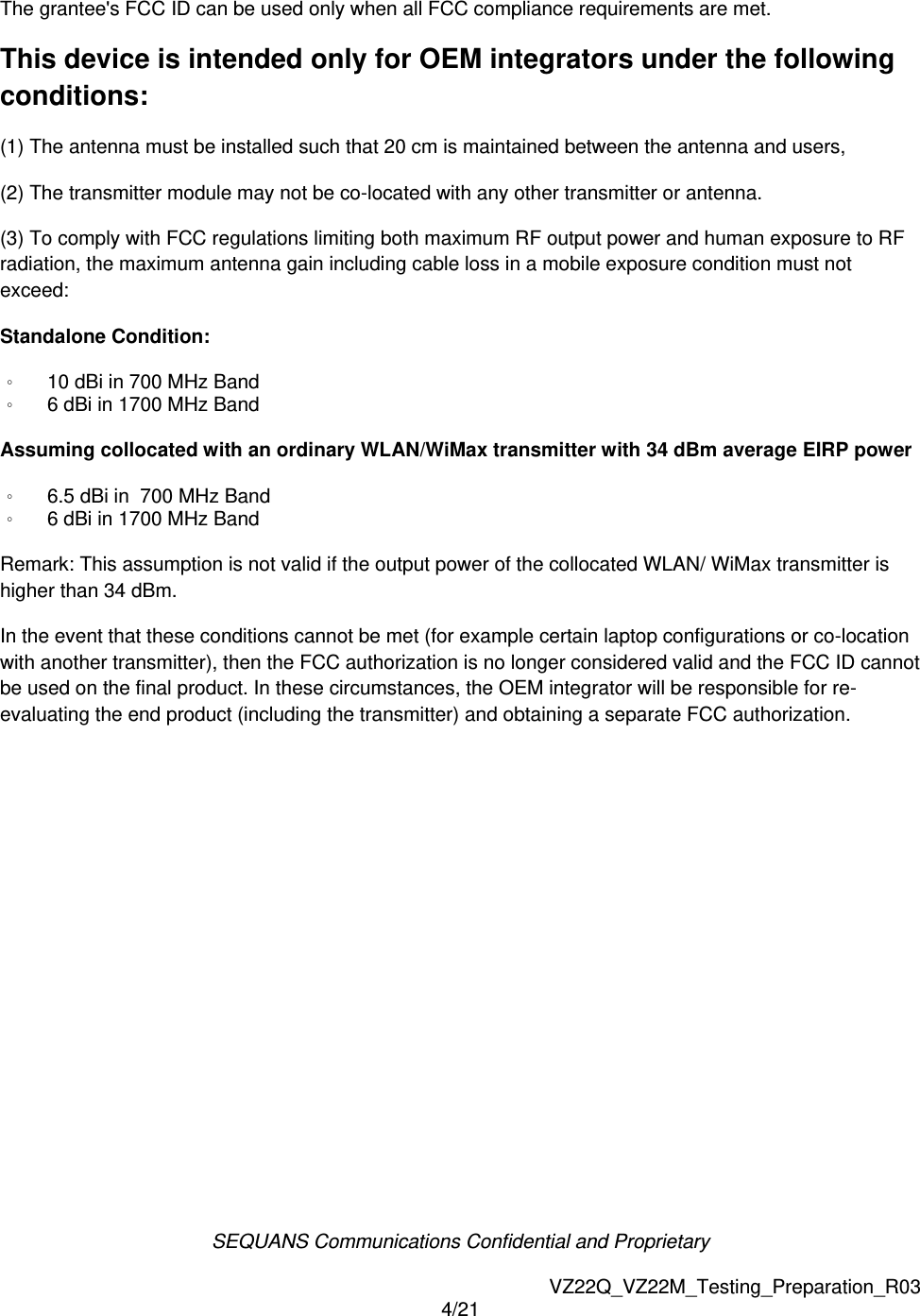 SEQUANS Communications Confidential and Proprietary   VZ22Q_VZ22M_Testing_Preparation_R03 4/21  The grantee's FCC ID can be used only when all FCC compliance requirements are met.   This device is intended only for OEM integrators under the following conditions: (1) The antenna must be installed such that 20 cm is maintained between the antenna and users,   (2) The transmitter module may not be co-located with any other transmitter or antenna. (3) To comply with FCC regulations limiting both maximum RF output power and human exposure to RF radiation, the maximum antenna gain including cable loss in a mobile exposure condition must not exceed: Standalone Condition: 。 10 dBi in 700 MHz Band 。 6 dBi in 1700 MHz Band  Assuming collocated with an ordinary WLAN/WiMax transmitter with 34 dBm average EIRP power 。 6.5 dBi in  700 MHz Band 。 6 dBi in 1700 MHz Band  Remark: This assumption is not valid if the output power of the collocated WLAN/ WiMax transmitter is higher than 34 dBm. In the event that these conditions cannot be met (for example certain laptop configurations or co-location with another transmitter), then the FCC authorization is no longer considered valid and the FCC ID cannot be used on the final product. In these circumstances, the OEM integrator will be responsible for re-evaluating the end product (including the transmitter) and obtaining a separate FCC authorization.     