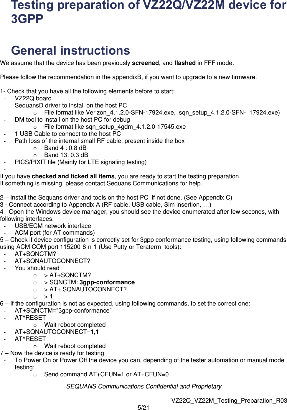 SEQUANS Communications Confidential and Proprietary   VZ22Q_VZ22M_Testing_Preparation_R03 5/21  Testing preparation of VZ22Q/VZ22M device for 3GPP   General instructions  We assume that the device has been previously screened, and flashed in FFF mode. Please follow the recommendation in the appendixB, if you want to upgrade to a new firmware. 1- Check that you have all the following elements before to start: -  VZ22Q board -  SequansD driver to install on the host PC o  File format like Verizon_4.1.2.0-SFN-17924.exe,  sqn_setup_4.1.2.0-SFN-  17924.exe) -  DM tool to install on the host PC for debug  o  File format like sqn_setup_4gdm_4.1.2.0-17545.exe -  1 USB Cable to connect to the host PC -  Path loss of the internal small RF cable, present inside the box  o  Band 4 : 0.8 dB o  Band 13: 0.3 dB -  PICS/PIXIT file (Mainly for LTE signaling testing) -   If you have checked and ticked all items, you are ready to start the testing preparation. If something is missing, please contact Sequans Communications for help.  2 &ndash; Install the Sequans driver and tools on the host PC  if not done. (See Appendix C) 3 - Connect according to Appendix A (RF cable, USB cable, Sim insertion, &hellip;) 4 - Open the Windows device manager, you should see the device enumerated after few seconds, with following interfaces. -  USB/ECM network interface -  ACM port (for AT commands) 5 &ndash; Check if device configuration is correctly set for 3gpp conformance testing, using following commands using ACM COM port 115200-8-n-1 (Use Putty or Teraterm  tools): -  AT+SQNCTM? -  AT+SQNAUTOCONNECT? -  You should read o  > AT+SQNCTM? o  > SQNCTM: 3gpp-conformance o  > AT+ SQNAUTOCONNECT? o > 1 6 &ndash; If the configuration is not as expected, using following commands, to set the correct one: - AT+SQNCTM=&rdquo;3gpp-conformance&rdquo; -  AT^RESET o  Wait reboot completed -  AT+SQNAUTOCONNECT=1,1 -  AT^RESET o  Wait reboot completed 7 &ndash; Now the device is ready for testing -  To Power On or Power Off the device you can, depending of the tester automation or manual mode testing: o  Send command AT+CFUN=1 or AT+CFUN=0 