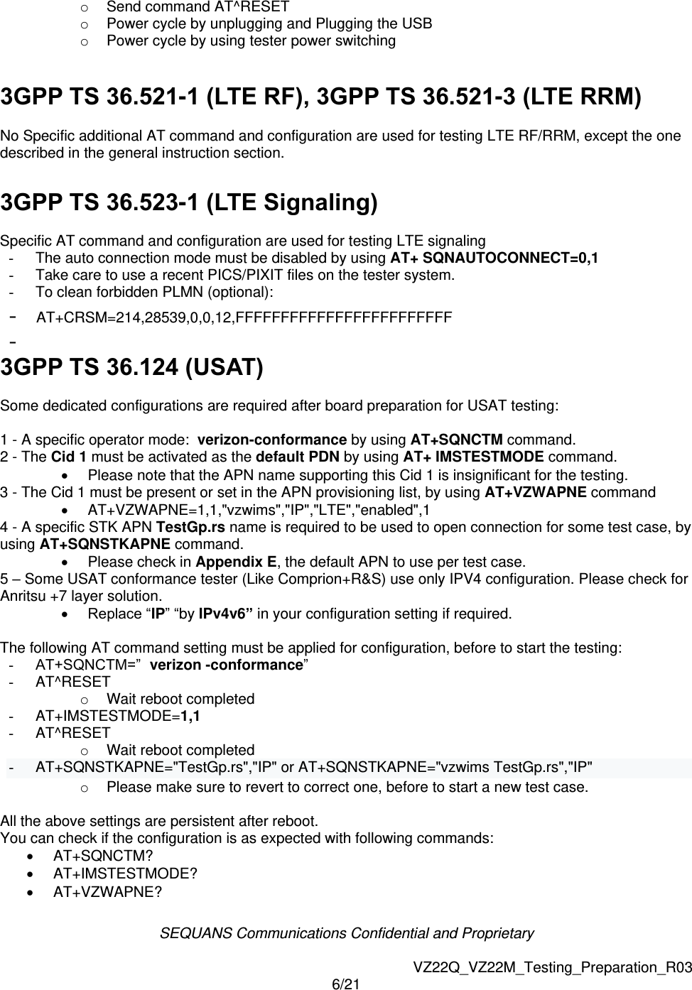 SEQUANS Communications Confidential and Proprietary   VZ22Q_VZ22M_Testing_Preparation_R03 6/21  o  Send command AT^RESET o  Power cycle by unplugging and Plugging the USB o  Power cycle by using tester power switching   3GPP TS 36.521-1 (LTE RF), 3GPP TS 36.521-3 (LTE RRM)  No Specific additional AT command and configuration are used for testing LTE RF/RRM, except the one described in the general instruction section.  3GPP TS 36.523-1 (LTE Signaling)  Specific AT command and configuration are used for testing LTE signaling -  The auto connection mode must be disabled by using AT+ SQNAUTOCONNECT=0,1 -  Take care to use a recent PICS/PIXIT files on the tester system. -  To clean forbidden PLMN (optional):  -  AT+CRSM=214,28539,0,0,12,FFFFFFFFFFFFFFFFFFFFFFFF -  3GPP TS 36.124 (USAT)  Some dedicated configurations are required after board preparation for USAT testing:  1 - A specific operator mode:  verizon-conformance by using AT+SQNCTM command. 2 - The Cid 1 must be activated as the default PDN by using AT+ IMSTESTMODE command.   Please note that the APN name supporting this Cid 1 is insignificant for the testing. 3 - The Cid 1 must be present or set in the APN provisioning list, by using AT+VZWAPNE command   AT+VZWAPNE=1,1,"vzwims","IP","LTE","enabled",1 4 - A specific STK APN TestGp.rs name is required to be used to open connection for some test case, by using AT+SQNSTKAPNE command.    Please check in Appendix E, the default APN to use per test case. 5 &ndash; Some USAT conformance tester (Like Comprion+R&amp;S) use only IPV4 configuration. Please check for Anritsu +7 layer solution.   Replace &ldquo;IP&rdquo; &ldquo;by IPv4v6&rdquo; in your configuration setting if required.  The following AT command setting must be applied for configuration, before to start the testing: - AT+SQNCTM=&rdquo; verizon -conformance&rdquo; -  AT^RESET o  Wait reboot completed -  AT+IMSTESTMODE=1,1 -  AT^RESET o  Wait reboot completed -  AT+SQNSTKAPNE="TestGp.rs","IP" or AT+SQNSTKAPNE="vzwims TestGp.rs","IP" o  Please make sure to revert to correct one, before to start a new test case.  All the above settings are persistent after reboot. You can check if the configuration is as expected with following commands:   AT+SQNCTM?   AT+IMSTESTMODE?   AT+VZWAPNE? 