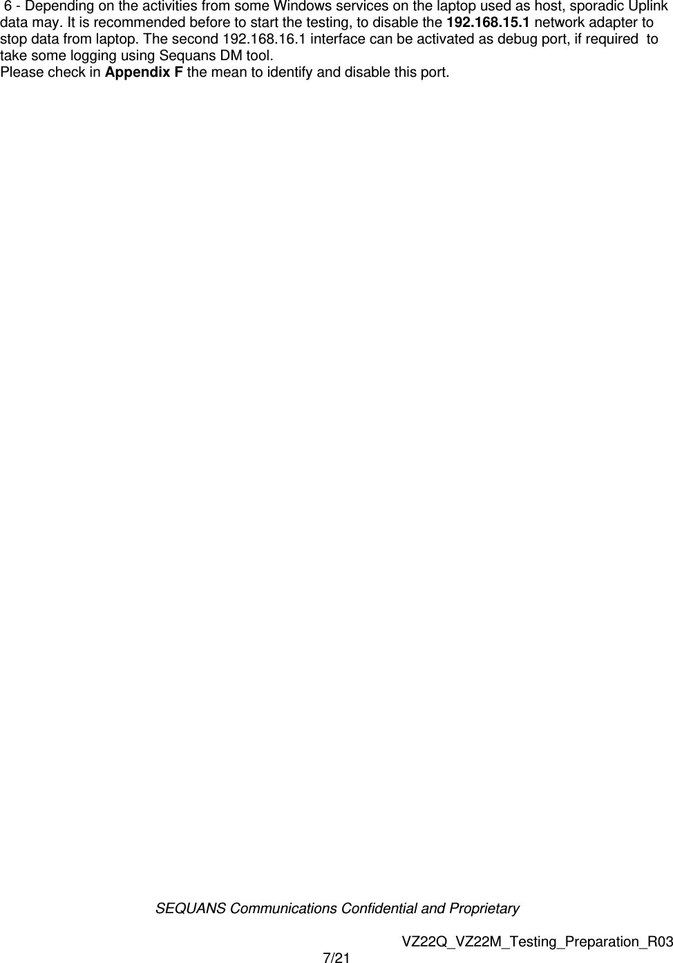 SEQUANS Communications Confidential and Proprietary   VZ22Q_VZ22M_Testing_Preparation_R03 7/21   6 - Depending on the activities from some Windows services on the laptop used as host, sporadic Uplink data may. It is recommended before to start the testing, to disable the 192.168.15.1 network adapter to stop data from laptop. The second 192.168.16.1 interface can be activated as debug port, if required  to take some logging using Sequans DM tool. Please check in Appendix F the mean to identify and disable this port.     