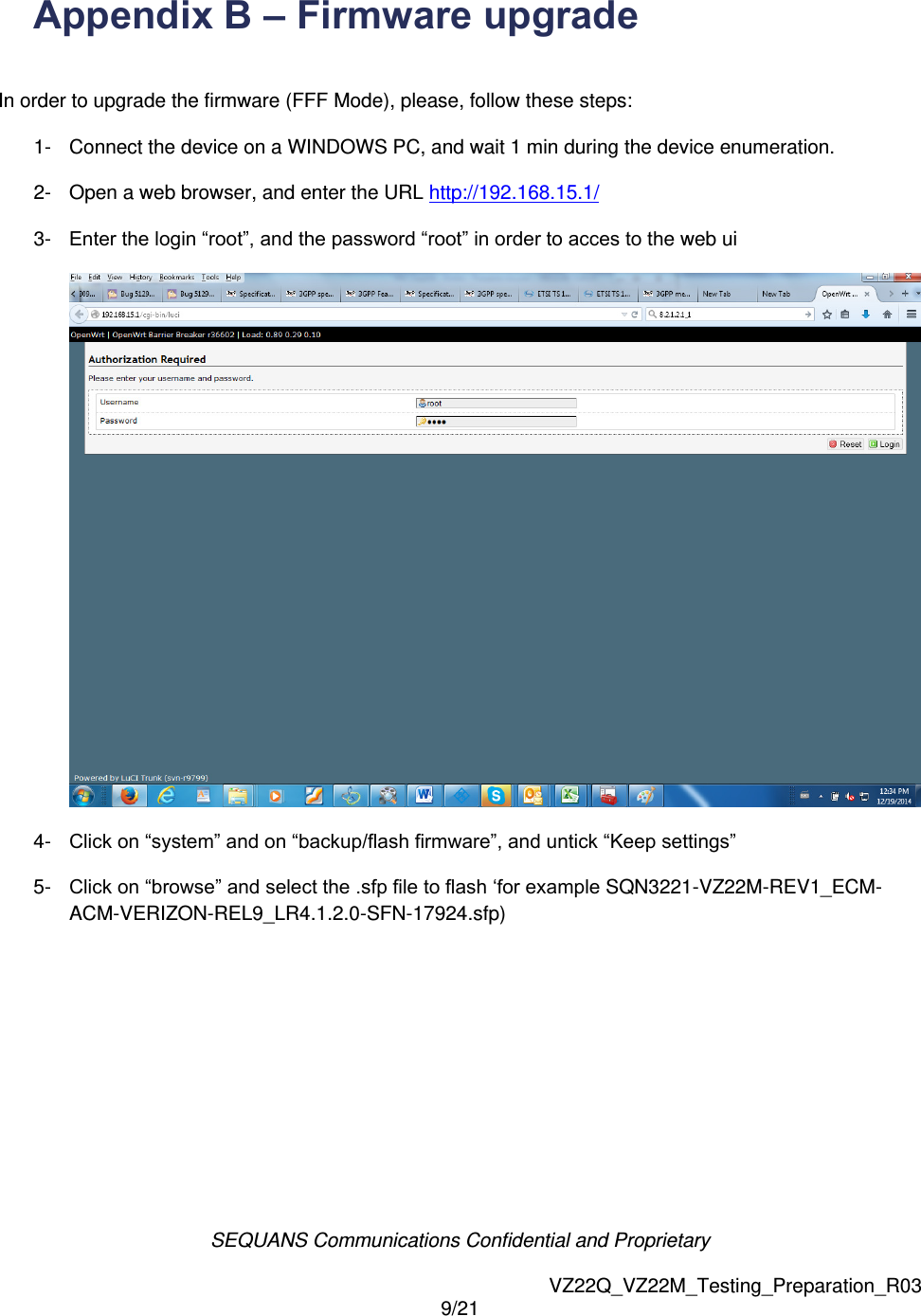 SEQUANS Communications Confidential and Proprietary   VZ22Q_VZ22M_Testing_Preparation_R03 9/21  Appendix B &ndash; Firmware upgrade    In order to upgrade the firmware (FFF Mode), please, follow these steps: 1-  Connect the device on a WINDOWS PC, and wait 1 min during the device enumeration. 2-  Open a web browser, and enter the URL http://192.168.15.1/ 3-  Enter the login &ldquo;root&rdquo;, and the password &ldquo;root&rdquo; in order to acces to the web ui  4-  Click on &ldquo;system&rdquo; and on &ldquo;backup/flash firmware&rdquo;, and untick &ldquo;Keep settings&rdquo; 5-  Click on &ldquo;browse&rdquo; and select the .sfp file to flash &lsquo;for example SQN3221-VZ22M-REV1_ECM-ACM-VERIZON-REL9_LR4.1.2.0-SFN-17924.sfp) 